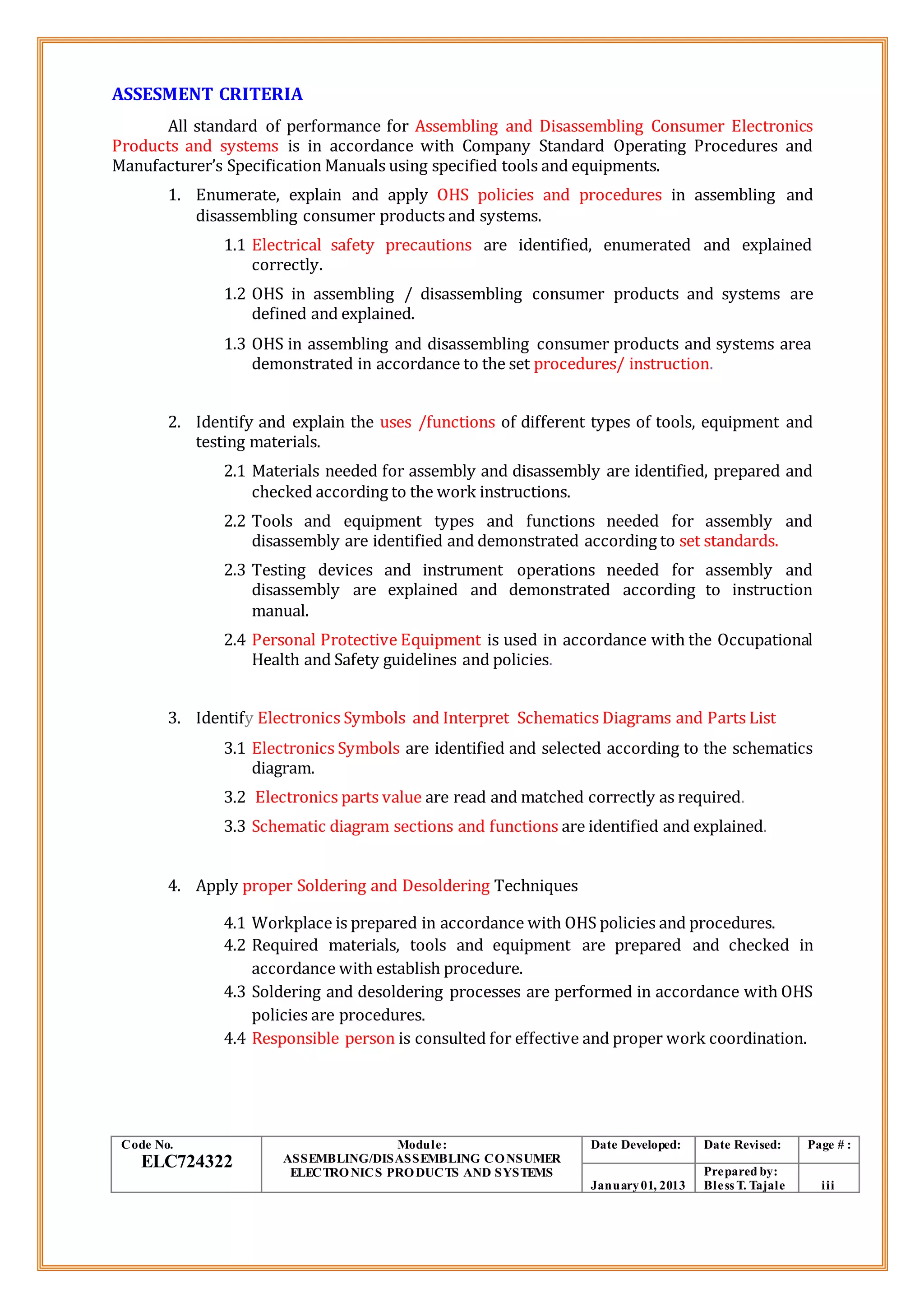 ASSESMENT CRITERIA
All standard of performance for Assembling and Disassembling Consumer Electronics
Products and systems is in accordance with Company Standard Operating Procedures and
Manufacturer’s Specification Manuals using specified tools and equipments.
1. Enumerate, explain and apply OHS policies and procedures in assembling and
disassembling consumer products and systems.
1.1 Electrical safety precautions are identified, enumerated and explained
correctly.
1.2 OHS in assembling / disassembling consumer products and systems are
defined and explained.
1.3 OHS in assembling and disassembling consumer products and systems area
demonstrated in accordance to the set procedures/ instruction.
2. Identify and explain the uses /functions of different types of tools, equipment and
testing materials.
2.1 Materials needed for assembly and disassembly are identified, prepared and
checked according to the work instructions.
2.2 Tools and equipment types and functions needed for assembly and
disassembly are identified and demonstrated according to set standards.
2.3 Testing devices and instrument operations needed for assembly and
disassembly are explained and demonstrated according to instruction
manual.
2.4 Personal Protective Equipment is used in accordance with the Occupational
Health and Safety guidelines and policies.
3. Identify Electronics Symbols and Interpret Schematics Diagrams and Parts List
3.1 Electronics Symbols are identified and selected according to the schematics
diagram.
3.2 Electronics parts value are read and matched correctly as required.
3.3 Schematic diagram sections and functions are identified and explained.
4. Apply proper Soldering and Desoldering Techniques
4.1 Workplace is prepared in accordance with OHS policies and procedures.
4.2 Required materials, tools and equipment are prepared and checked in
accordance with establish procedure.
4.3 Soldering and desoldering processes are performed in accordance with OHS
policies are procedures.
4.4 Responsible person is consulted for effective and proper work coordination.
Code No.
ELC724322
Module:
ASSEMBLING/DISASSEMBLING CONSUMER
ELECTRONICS PRODUCTS AND SYSTEMS
Date Developed: Date Revised: Page # :
January01, 2013
Prepared by:
Bless T. Tajale iii
 