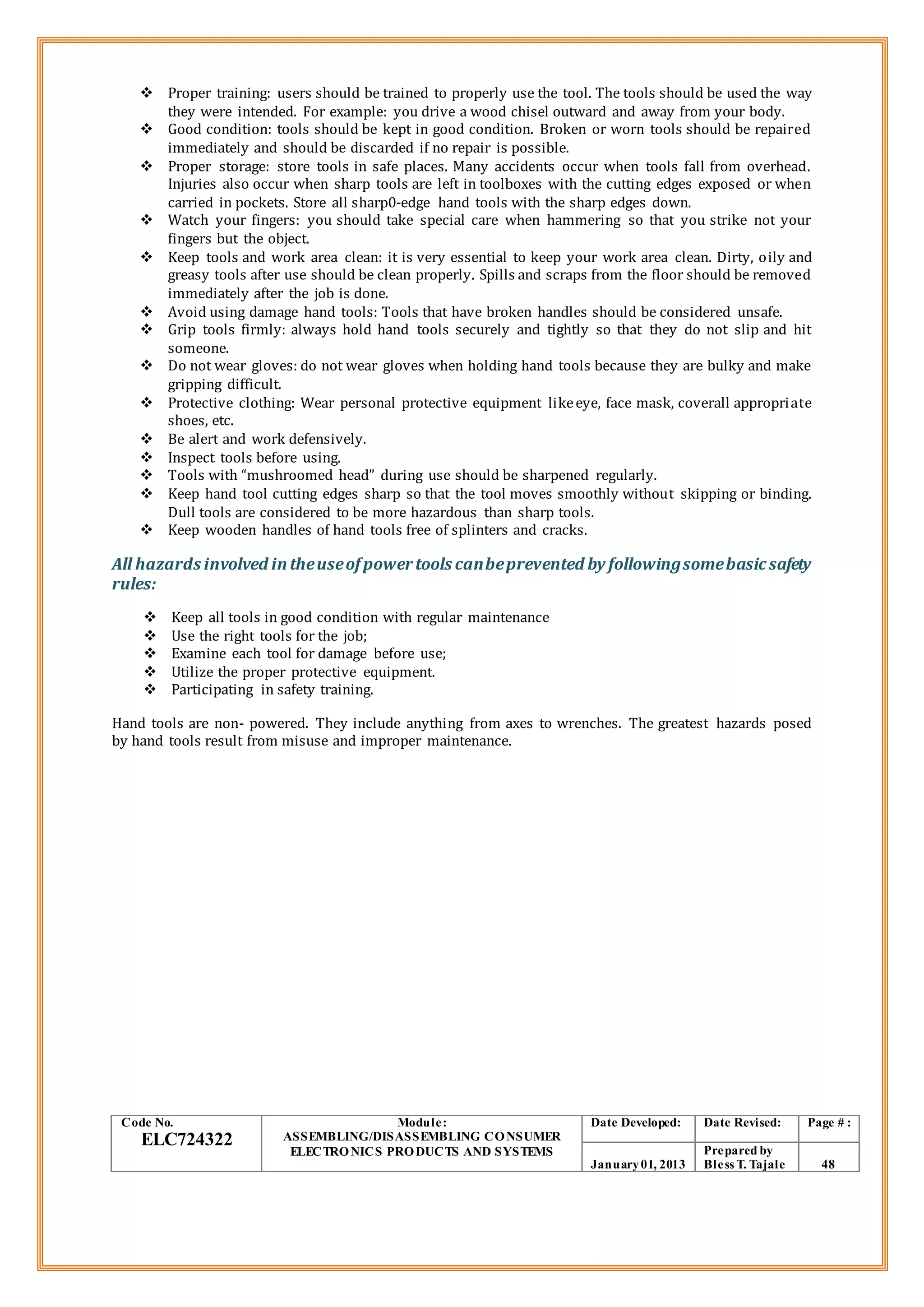  Proper training: users should be trained to properly use the tool. The tools should be used the way
they were intended. For example: you drive a wood chisel outward and away from your body.
 Good condition: tools should be kept in good condition. Broken or worn tools should be repaired
immediately and should be discarded if no repair is possible.
 Proper storage: store tools in safe places. Many accidents occur when tools fall from overhead.
Injuries also occur when sharp tools are left in toolboxes with the cutting edges exposed or when
carried in pockets. Store all sharp0-edge hand tools with the sharp edges down.
 Watch your fingers: you should take special care when hammering so that you strike not your
fingers but the object.
 Keep tools and work area clean: it is very essential to keep your work area clean. Dirty, oily and
greasy tools after use should be clean properly. Spills and scraps from the floor should be removed
immediately after the job is done.
 Avoid using damage hand tools: Tools that have broken handles should be considered unsafe.
 Grip tools firmly: always hold hand tools securely and tightly so that they do not slip and hit
someone.
 Do not wear gloves: do not wear gloves when holding hand tools because they are bulky and make
gripping difficult.
 Protective clothing: Wear personal protective equipment likeeye, face mask, coverall appropriate
shoes, etc.
 Be alert and work defensively.
 Inspect tools before using.
 Tools with “mushroomed head” during use should be sharpened regularly.
 Keep hand tool cutting edges sharp so that the tool moves smoothly without skipping or binding.
Dull tools are considered to be more hazardous than sharp tools.
 Keep wooden handles of hand tools free of splinters and cracks.
All hazards involved intheuseofpowertools canbeprevented by followingsomebasicsafety
rules:
 Keep all tools in good condition with regular maintenance
 Use the right tools for the job;
 Examine each tool for damage before use;
 Utilize the proper protective equipment.
 Participating in safety training.
Hand tools are non- powered. They include anything from axes to wrenches. The greatest hazards posed
by hand tools result from misuse and improper maintenance.
Code No.
ELC724322
Module:
ASSEMBLING/DISASSEMBLING CONSUMER
ELECTRONICS PRODUCTS AND SYSTEMS
Date Developed: Date Revised: Page # :
January01, 2013
Prepared by
Bless T. Tajale 48
 
