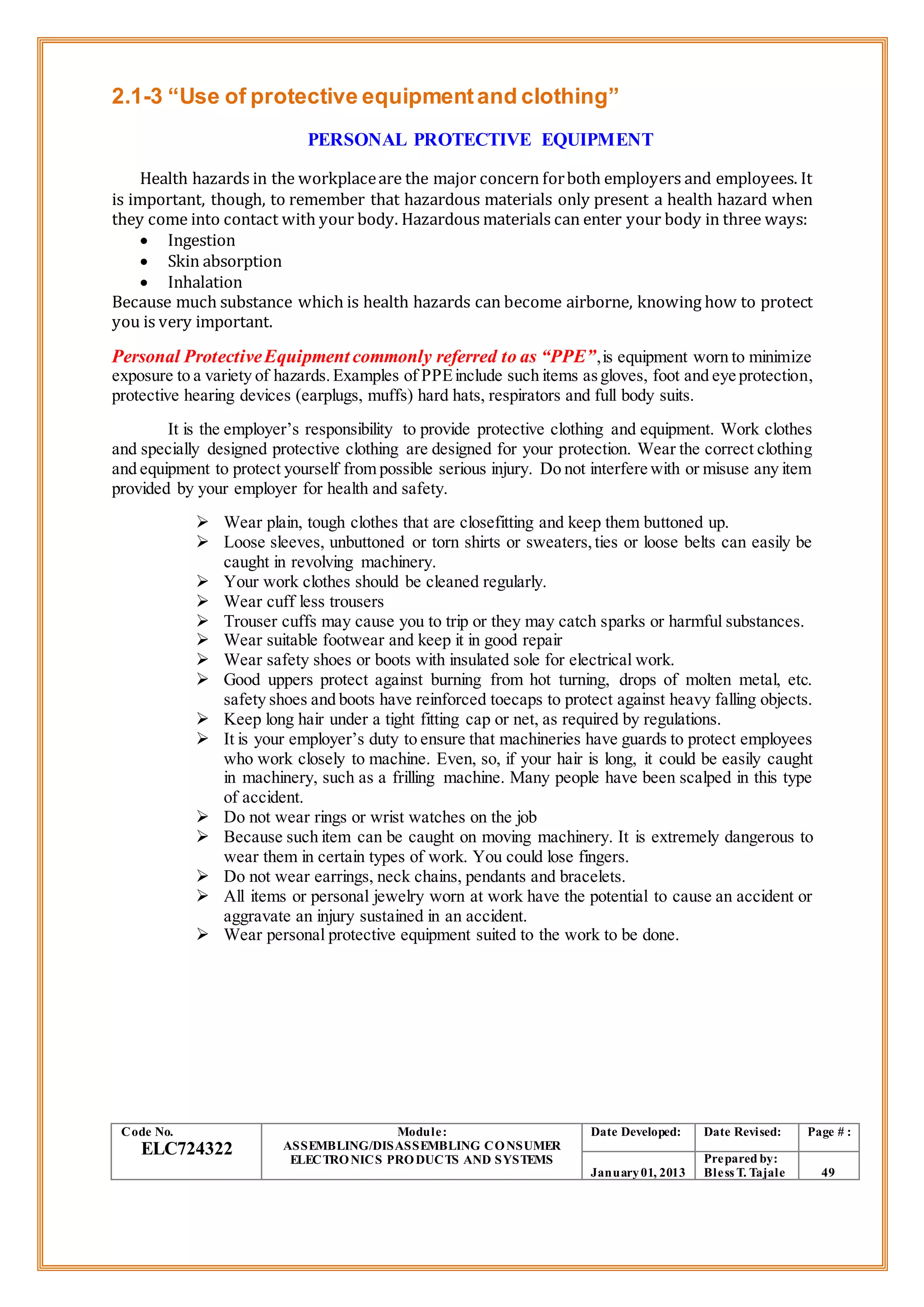 2.1-3 “Use of protective equipmentand clothing”
PERSONAL PROTECTIVE EQUIPMENT
Health hazards in the workplaceare the major concern forboth employers and employees. It
is important, though, to remember that hazardous materials only present a health hazard when
they come into contact with your body. Hazardous materials can enter your body in three ways:
 Ingestion
 Skin absorption
 Inhalation
Because much substance which is health hazards can become airborne, knowing how to protect
you is very important.
Personal ProtectiveEquipment commonly referred to as “PPE”,is equipment worn to minimize
exposure to a variety of hazards.Examples of PPEinclude such items asgloves, foot and eye protection,
protective hearing devices (earplugs, muffs) hard hats, respirators and full body suits.
It is the employer’s responsibility to provide protective clothing and equipment. Work clothes
and specially designed protective clothing are designed for your protection. Wear the correct clothing
and equipment to protect yourself from possible serious injury. Do not interfere with or misuse any item
provided by your employer for health and safety.
 Wear plain, tough clothes that are closefitting and keep them buttoned up.
 Loose sleeves, unbuttoned or torn shirts or sweaters,ties or loose belts can easily be
caught in revolving machinery.
 Your work clothes should be cleaned regularly.
 Wear cuff less trousers
 Trouser cuffs may cause you to trip or they may catch sparks or harmful substances.
 Wear suitable footwear and keep it in good repair
 Wear safety shoes or boots with insulated sole for electrical work.
 Good uppers protect against burning from hot turning, drops of molten metal, etc.
safety shoes and boots have reinforced toecaps to protect against heavy falling objects.
 Keep long hair under a tight fitting cap or net, as required by regulations.
 It is your employer’s duty to ensure that machineries have guards to protect employees
who work closely to machine. Even, so, if your hair is long, it could be easily caught
in machinery, such as a frilling machine. Many people have been scalped in this type
of accident.
 Do not wear rings or wrist watches on the job
 Because such item can be caught on moving machinery. It is extremely dangerous to
wear them in certain types of work. You could lose fingers.
 Do not wear earrings, neck chains, pendants and bracelets.
 All items or personal jewelry worn at work have the potential to cause an accident or
aggravate an injury sustained in an accident.
 Wear personal protective equipment suited to the work to be done.
Code No.
ELC724322
Module:
ASSEMBLING/DISASSEMBLING CONSUMER
ELECTRONICS PRODUCTS AND SYSTEMS
Date Developed: Date Revised: Page # :
January01, 2013
Prepared by:
Bless T. Tajale 49
 