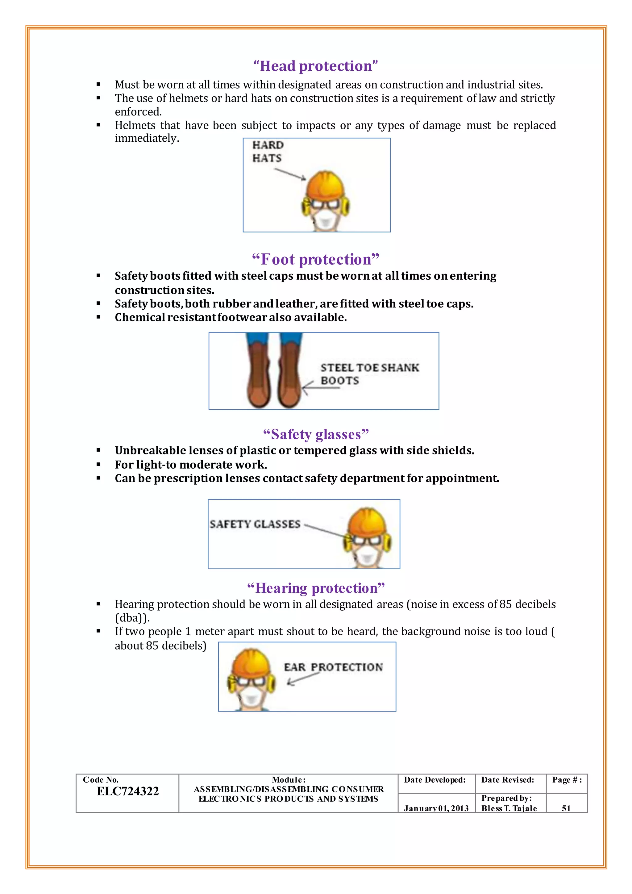 “Head protection”
 Must be worn at all times within designated areas on construction and industrial sites.
 The use of helmets or hard hats on construction sites is a requirement of law and strictly
enforced.
 Helmets that have been subject to impacts or any types of damage must be replaced
immediately.
“Foot protection”
 Safetybootsfitted with steel caps must bewornat all times onentering
constructionsites.
 Safetyboots,both rubberandleather, arefitted with steel toe caps.
 Chemical resistantfootwearalso available.
“Safety glasses”
 Unbreakable lenses of plastic or tempered glass with side shields.
 For light-to moderate work.
 Can be prescription lenses contact safety department for appointment.
“Hearing protection”
 Hearing protection should be worn in all designated areas (noise in excess of 85 decibels
(dba)).
 If two people 1 meter apart must shout to be heard, the background noise is too loud (
about 85 decibels)
Code No.
ELC724322
Module:
ASSEMBLING/DISASSEMBLING CONSUMER
ELECTRONICS PRODUCTS AND SYSTEMS
Date Developed: Date Revised: Page # :
January01, 2013
Prepared by:
Bless T. Tajale 51
 