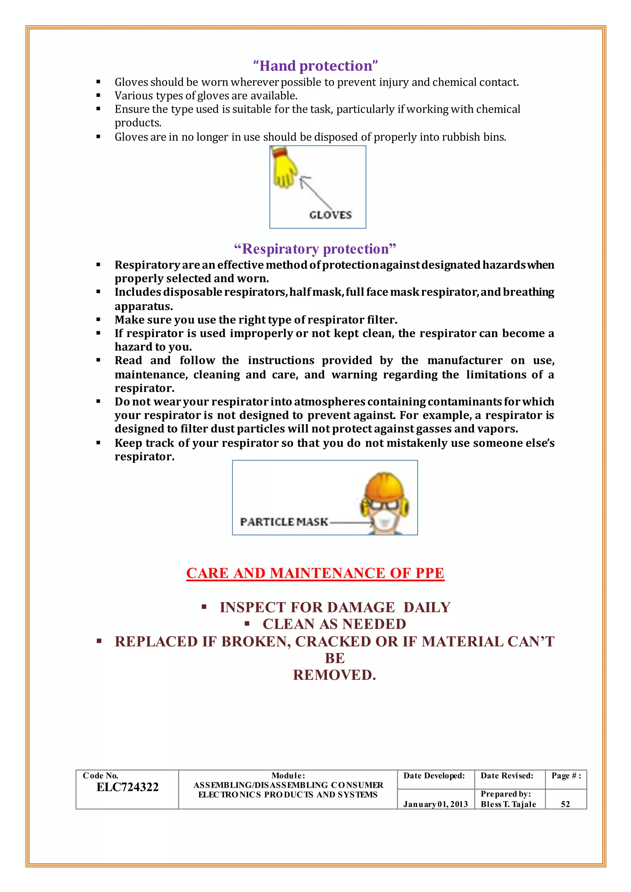 “Hand protection”
 Gloves should be worn whereverpossible to prevent injury and chemical contact.
 Various types of gloves are available.
 Ensure the type used is suitable for the task, particularly if working with chemical
products.
 Gloves are in no longer in use should be disposed of properly into rubbish bins.
“Respiratory protection”
 Respiratoryareaneffectivemethodofprotectionagainstdesignatedhazardswhen
properly selected and worn.
 Includesdisposablerespirators,halfmask,full facemaskrespirator,andbreathing
apparatus.
 Make sure you use the right type of respirator filter.
 If respirator is used improperly or not kept clean, the respirator can become a
hazard to you.
 Read and follow the instructions provided by the manufacturer on use,
maintenance, cleaning and care, and warning regarding the limitations of a
respirator.
 Do not wearyour respiratorinto atmospherescontainingcontaminantsforwhich
your respirator is not designed to prevent against. For example, a respirator is
designed to filter dust particles will not protect against gasses and vapors.
 Keep track of your respirator so that you do not mistakenly use someone else’s
respirator.
CARE AND MAINTENANCE OF PPE
 INSPECT FOR DAMAGE DAILY
 CLEAN AS NEEDED
 REPLACED IF BROKEN, CRACKED OR IF MATERIAL CAN’T
BE
REMOVED.
Code No.
ELC724322
Module:
ASSEMBLING/DISASSEMBLING CONSUMER
ELECTRONICS PRODUCTS AND SYSTEMS
Date Developed: Date Revised: Page # :
January01, 2013
Prepared by:
Bless T. Tajale 52
 