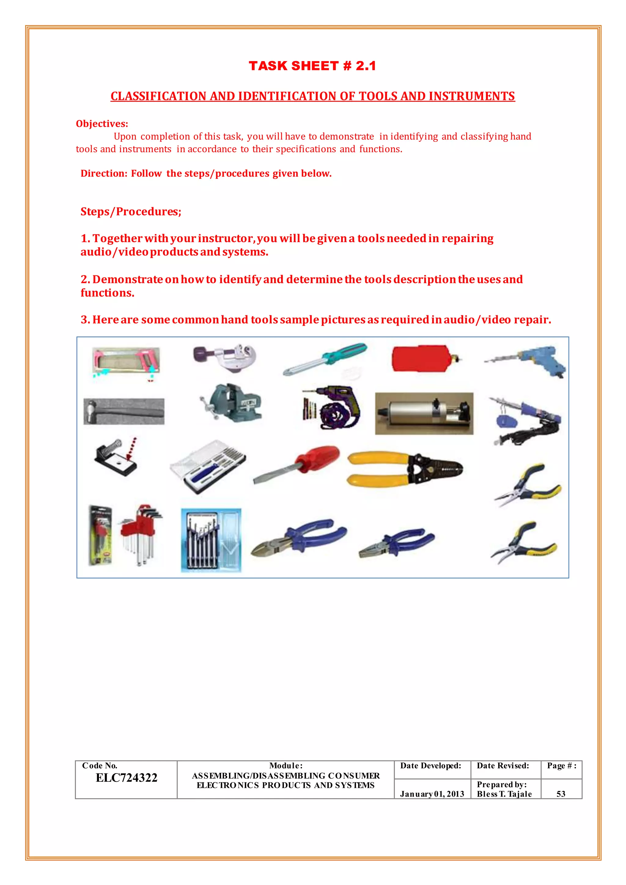 TASK SHEET # 2.1
CLASSIFICATION AND IDENTIFICATION OF TOOLS AND INSTRUMENTS
Objectives:
Upon completion of this task, you will have to demonstrate in identifying and classifying hand
tools and instruments in accordance to their specifications and functions.
Direction: Follow the steps/procedures given below.
Steps/Procedures;
1. Togetherwithyourinstructor,you will begivena toolsneededin repairing
audio/videoproductsandsystems.
2. Demonstrateonhowto identifyand determinethe toolsdescriptiontheusesand
functions.
3. Hereare somecommonhand toolssamplepicturesasrequiredinaudio/video repair.
Code No.
ELC724322
Module:
ASSEMBLING/DISASSEMBLING CONSUMER
ELECTRONICS PRODUCTS AND SYSTEMS
Date Developed: Date Revised: Page # :
January01, 2013
Prepared by:
Bless T. Tajale 53
 