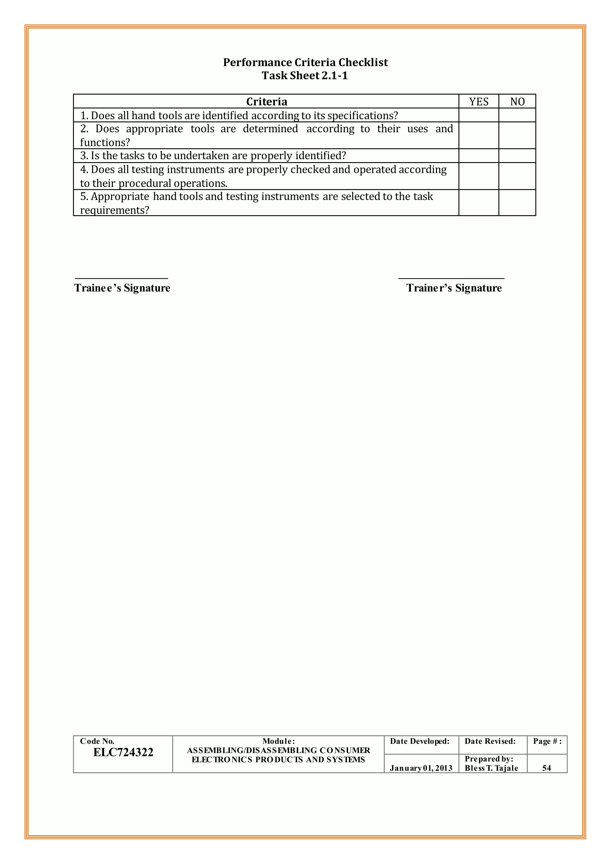 Performance Criteria Checklist
Task Sheet 2.1-1
Criteria YES NO
1. Does all hand tools are identified according to its specifications?
2. Does appropriate tools are determined according to their uses and
functions?
3. Is the tasks to be undertaken are properly identified?
4. Does all testing instruments are properly checked and operated according
to their procedural operations.
5. Appropriate hand tools and testing instruments are selected to the task
requirements?
Trainee’s Signature Trainer’s Signature
Code No.
ELC724322
Module:
ASSEMBLING/DISASSEMBLING CONSUMER
ELECTRONICS PRODUCTS AND SYSTEMS
Date Developed: Date Revised: Page # :
January01, 2013
Prepared by:
Bless T. Tajale 54
 