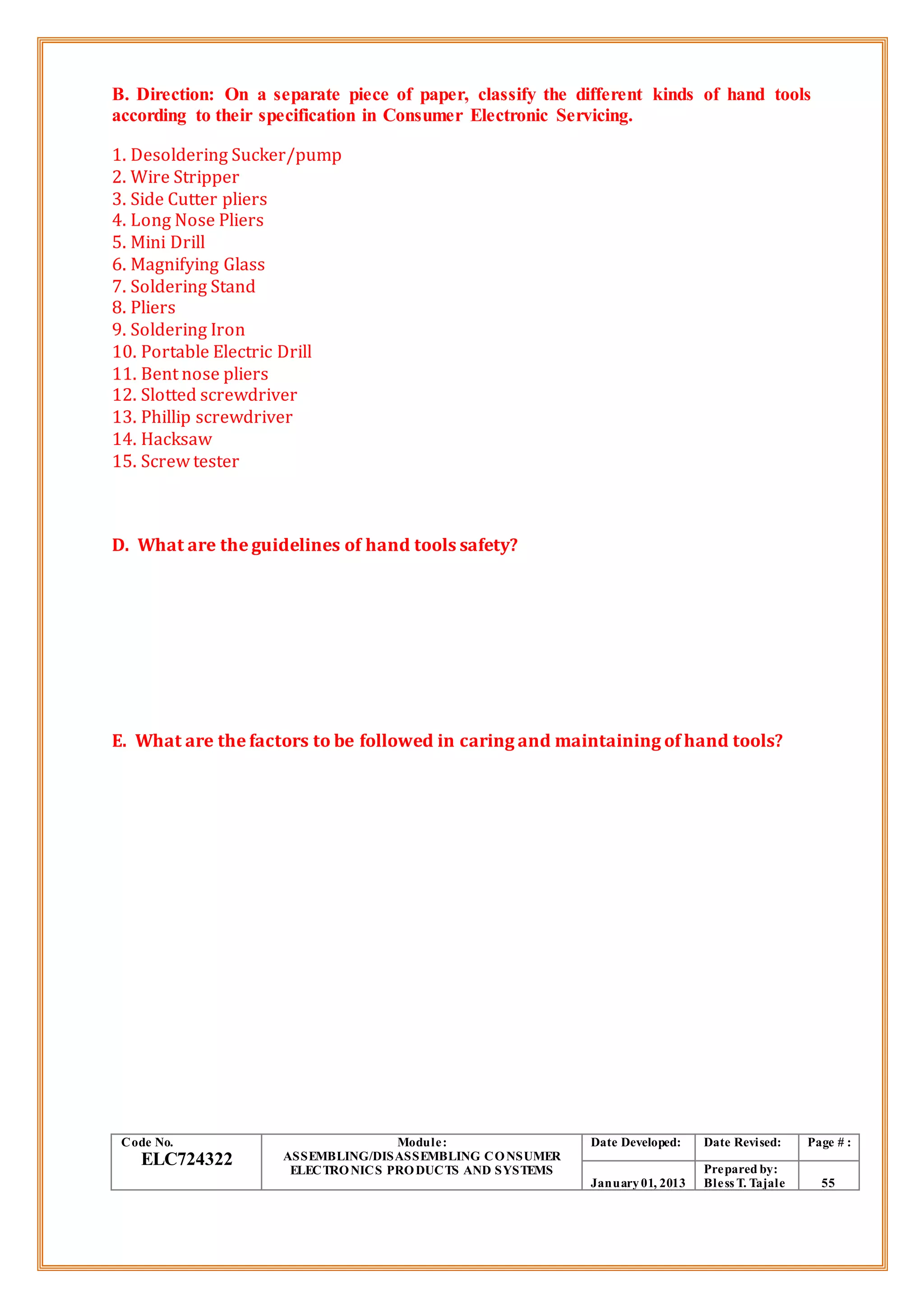 B. Direction: On a separate piece of paper, classify the different kinds of hand tools
according to their specification in Consumer Electronic Servicing.
1. Desoldering Sucker/pump
2. Wire Stripper
3. Side Cutter pliers
4. Long Nose Pliers
5. Mini Drill
6. Magnifying Glass
7. Soldering Stand
8. Pliers
9. Soldering Iron
10. Portable Electric Drill
11. Bent nose pliers
12. Slotted screwdriver
13. Phillip screwdriver
14. Hacksaw
15. Screw tester
D. What are the guidelines of hand tools safety?
E. What are the factors to be followed in caring and maintaining of hand tools?
Code No.
ELC724322
Module:
ASSEMBLING/DISASSEMBLING CONSUMER
ELECTRONICS PRODUCTS AND SYSTEMS
Date Developed: Date Revised: Page # :
January01, 2013
Prepared by:
Bless T. Tajale 55
 