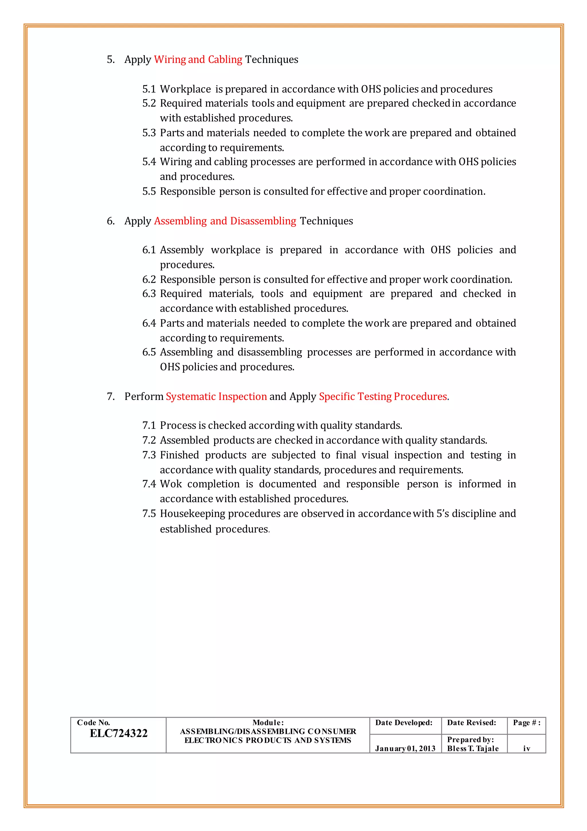 5. Apply Wiring and Cabling Techniques
5.1 Workplace is prepared in accordance with OHS policies and procedures
5.2 Required materials tools and equipment are prepared checkedin accordance
with established procedures.
5.3 Parts and materials needed to complete the work are prepared and obtained
according to requirements.
5.4 Wiring and cabling processes are performed in accordance with OHS policies
and procedures.
5.5 Responsible person is consulted for effective and proper coordination.
6. Apply Assembling and Disassembling Techniques
6.1 Assembly workplace is prepared in accordance with OHS policies and
procedures.
6.2 Responsible person is consulted for effective and proper work coordination.
6.3 Required materials, tools and equipment are prepared and checked in
accordance with established procedures.
6.4 Parts and materials needed to complete the work are prepared and obtained
according to requirements.
6.5 Assembling and disassembling processes are performed in accordance with
OHS policies and procedures.
7. Perform Systematic Inspection and Apply Specific Testing Procedures.
7.1 Process is checked according with quality standards.
7.2 Assembled products are checked in accordance with quality standards.
7.3 Finished products are subjected to final visual inspection and testing in
accordance with quality standards, procedures and requirements.
7.4 Wok completion is documented and responsible person is informed in
accordance with established procedures.
7.5 Housekeeping procedures are observed in accordancewith 5’s discipline and
established procedures.
Code No.
ELC724322
Module:
ASSEMBLING/DISASSEMBLING CONSUMER
ELECTRONICS PRODUCTS AND SYSTEMS
Date Developed: Date Revised: Page # :
January01, 2013
Prepared by:
Bless T. Tajale iv
 
