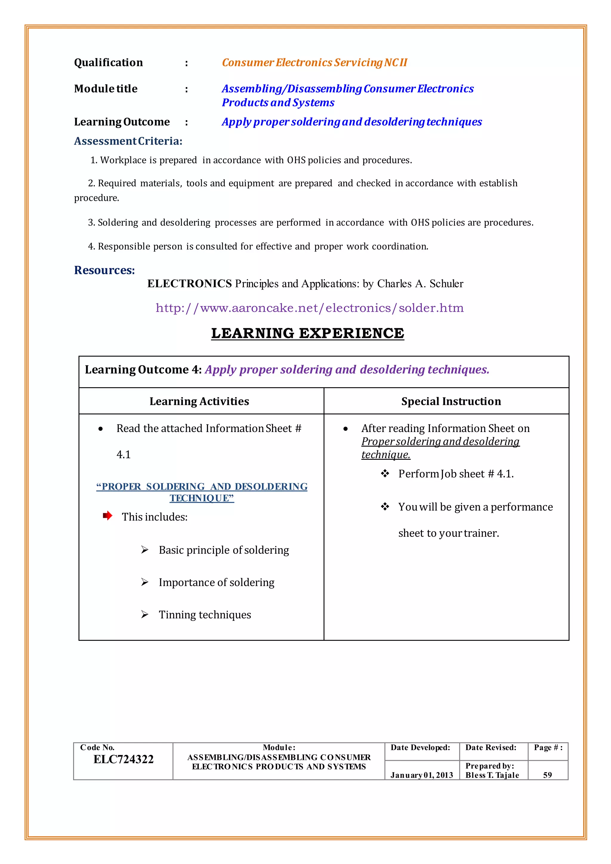 Qualification : ConsumerElectronics ServicingNCII
Moduletitle : Assembling/DisassemblingConsumerElectronics
Products and Systems
LearningOutcome : Apply propersolderingand desolderingtechniques
AssessmentCriteria:
1. Workplace is prepared in accordance with OHS policies and procedures.
2. Required materials, tools and equipment are prepared and checked in accordance with establish
procedure.
3. Soldering and desoldering processes are performed in accordance with OHS policies are procedures.
4. Responsible person is consulted for effective and proper work coordination.
Resources:
ELECTRONICS Principles and Applications: by Charles A. Schuler
http://www.aaroncake.net/electronics/solder.htm
LEARNING EXPERIENCE
Learning Outcome 4: Apply proper soldering and desoldering techniques.
Learning Activities Special Instruction
 Read the attached InformationSheet #
4.1
“PROPER SOLDERING AND DESOLDERING
TECHNIQUE”
This includes:
 Basic principle of soldering
 Importance of soldering
 Tinning techniques
 After reading Information Sheet on
Propersolderinganddesoldering
technique.
 PerformJob sheet # 4.1.
 Youwill be given a performance
sheet to yourtrainer.
Code No.
ELC724322
Module:
ASSEMBLING/DISASSEMBLING CONSUMER
ELECTRONICS PRODUCTS AND SYSTEMS
Date Developed: Date Revised: Page # :
January01, 2013
Prepared by:
Bless T. Tajale 59
 