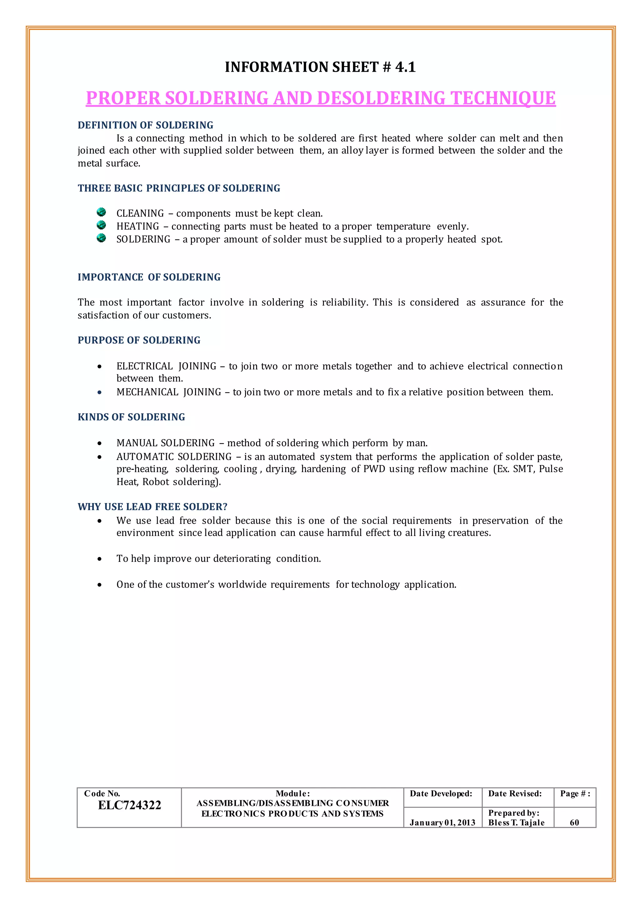 INFORMATION SHEET # 4.1
PROPER SOLDERING AND DESOLDERING TECHNIQUE
DEFINITION OF SOLDERING
Is a connecting method in which to be soldered are first heated where solder can melt and then
joined each other with supplied solder between them, an alloy layer is formed between the solder and the
metal surface.
THREE BASIC PRINCIPLES OF SOLDERING
CLEANING – components must be kept clean.
HEATING – connecting parts must be heated to a proper temperature evenly.
SOLDERING – a proper amount of solder must be supplied to a properly heated spot.
IMPORTANCE OF SOLDERING
The most important factor involve in soldering is reliability. This is considered as assurance for the
satisfaction of our customers.
PURPOSE OF SOLDERING
 ELECTRICAL JOINING – to join two or more metals together and to achieve electrical connection
between them.
 MECHANICAL JOINING – to join two or more metals and to fix a relative position between them.
KINDS OF SOLDERING
 MANUAL SOLDERING – method of soldering which perform by man.
 AUTOMATIC SOLDERING – is an automated system that performs the application of solder paste,
pre-heating, soldering, cooling , drying, hardening of PWD using reflow machine (Ex. SMT, Pulse
Heat, Robot soldering).
WHY USE LEAD FREE SOLDER?
 We use lead free solder because this is one of the social requirements in preservation of the
environment since lead application can cause harmful effect to all living creatures.
 To help improve our deteriorating condition.
 One of the customer’s worldwide requirements for technology application.
Code No.
ELC724322
Module:
ASSEMBLING/DISASSEMBLING CONSUMER
ELECTRONICS PRODUCTS AND SYSTEMS
Date Developed: Date Revised: Page # :
January01, 2013
Prepared by:
Bless T. Tajale 60
 