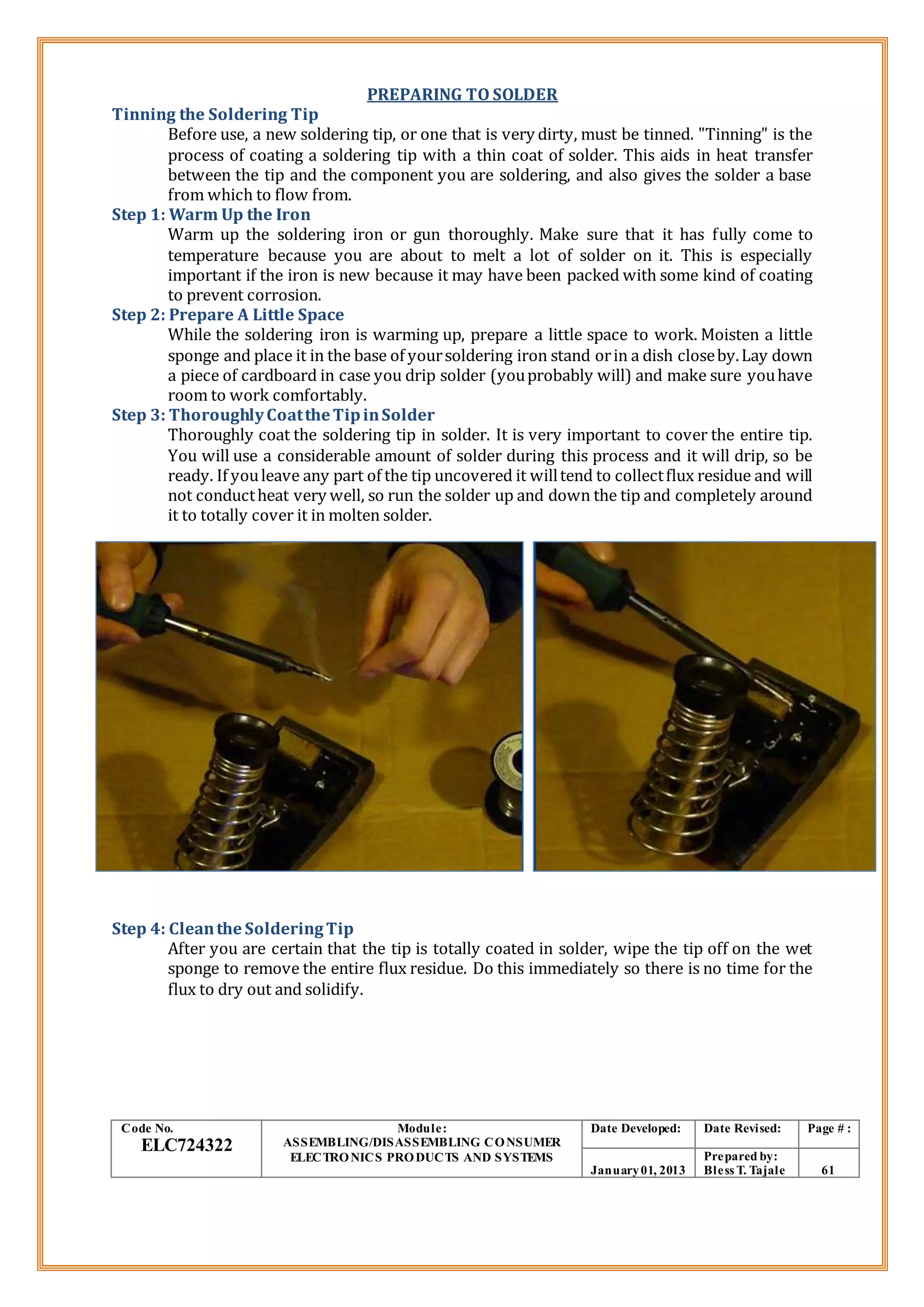 PREPARING TO SOLDER
Tinning the Soldering Tip
Before use, a new soldering tip, or one that is very dirty, must be tinned. "Tinning" is the
process of coating a soldering tip with a thin coat of solder. This aids in heat transfer
between the tip and the component you are soldering, and also gives the solder a base
from which to flow from.
Step 1: Warm Up the Iron
Warm up the soldering iron or gun thoroughly. Make sure that it has fully come to
temperature because you are about to melt a lot of solder on it. This is especially
important if the iron is new because it may have been packed with some kind of coating
to prevent corrosion.
Step 2: Prepare A Little Space
While the soldering iron is warming up, prepare a little space to work. Moisten a little
sponge and place it in the base of yoursoldering iron stand orin a dish closeby.Lay down
a piece of cardboard in case you drip solder (youprobably will) and make sure youhave
room to work comfortably.
Step 3: ThoroughlyCoattheTipinSolder
Thoroughly coat the soldering tip in solder. It is very important to cover the entire tip.
You will use a considerable amount of solder during this process and it will drip, so be
ready. If youleave any part of the tip uncovered it willtend to collectflux residue and will
not conductheat very well, so run the solder up and down the tip and completely around
it to totally cover it in molten solder.
Step 4: Cleanthe SolderingTip
After you are certain that the tip is totally coated in solder, wipe the tip off on the wet
sponge to remove the entire flux residue. Do this immediately so there is no time for the
flux to dry out and solidify.
Code No.
ELC724322
Module:
ASSEMBLING/DISASSEMBLING CONSUMER
ELECTRONICS PRODUCTS AND SYSTEMS
Date Developed: Date Revised: Page # :
January01, 2013
Prepared by:
Bless T. Tajale 61
 