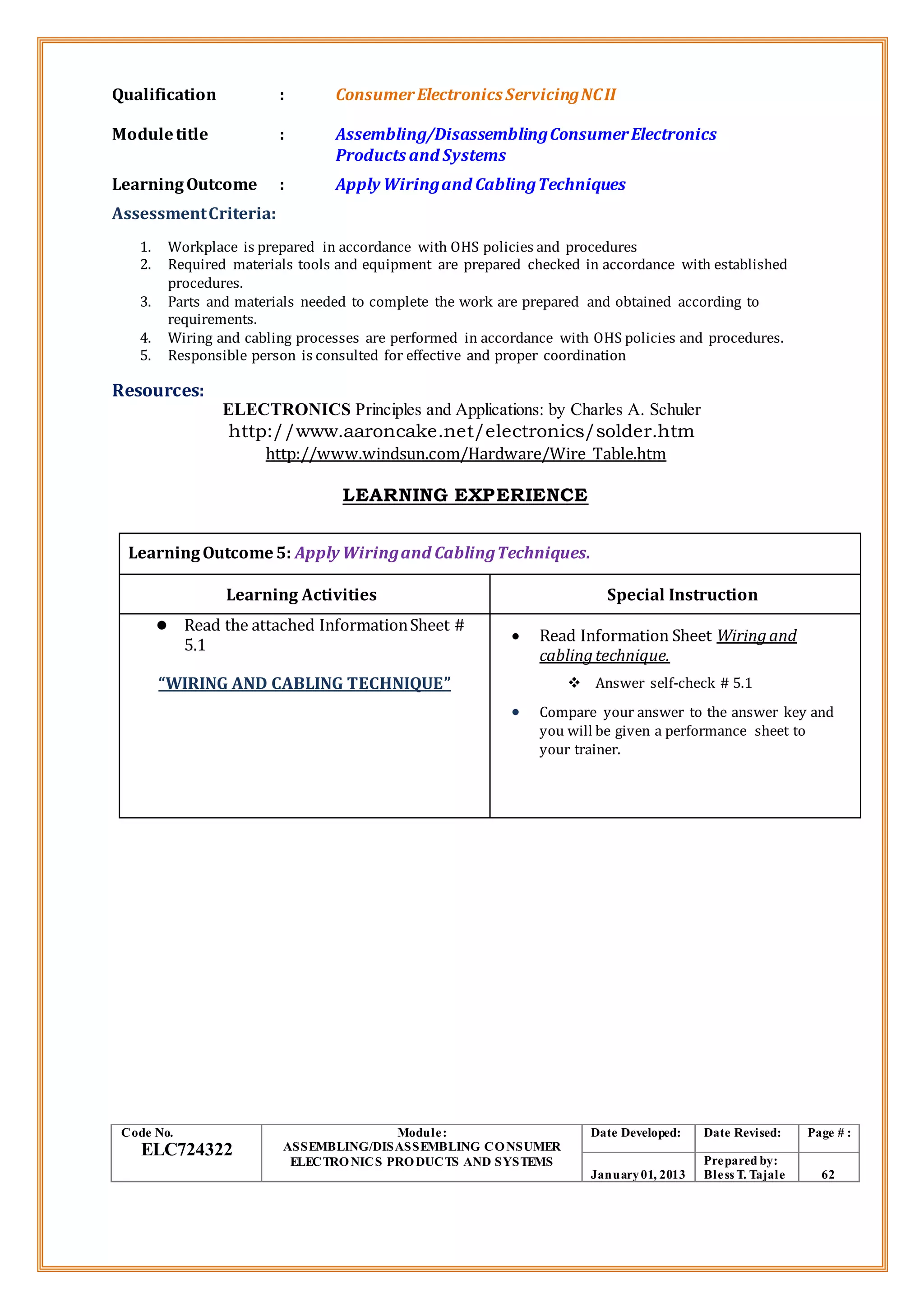 Qualification : ConsumerElectronics ServicingNCII
Moduletitle : Assembling/DisassemblingConsumerElectronics
Products and Systems
LearningOutcome : Apply Wiringand CablingTechniques
AssessmentCriteria:
1. Workplace is prepared in accordance with OHS policies and procedures
2. Required materials tools and equipment are prepared checked in accordance with established
procedures.
3. Parts and materials needed to complete the work are prepared and obtained according to
requirements.
4. Wiring and cabling processes are performed in accordance with OHS policies and procedures.
5. Responsible person is consulted for effective and proper coordination
Resources:
ELECTRONICS Principles and Applications: by Charles A. Schuler
http://www.aaroncake.net/electronics/solder.htm
http://www.windsun.com/Hardware/Wire_Table.htm
LEARNING EXPERIENCE
LearningOutcome5: Apply Wiringand CablingTechniques.
Learning Activities Special Instruction
 Read the attached InformationSheet #
5.1
“WIRING AND CABLING TECHNIQUE”
 Read Information Sheet Wiringand
cablingtechnique.
 Answer self-check # 5.1
 Compare your answer to the answer key and
you will be given a performance sheet to
your trainer.
Code No.
ELC724322
Module:
ASSEMBLING/DISASSEMBLING CONSUMER
ELECTRONICS PRODUCTS AND SYSTEMS
Date Developed: Date Revised: Page # :
January01, 2013
Prepared by:
Bless T. Tajale 62
 