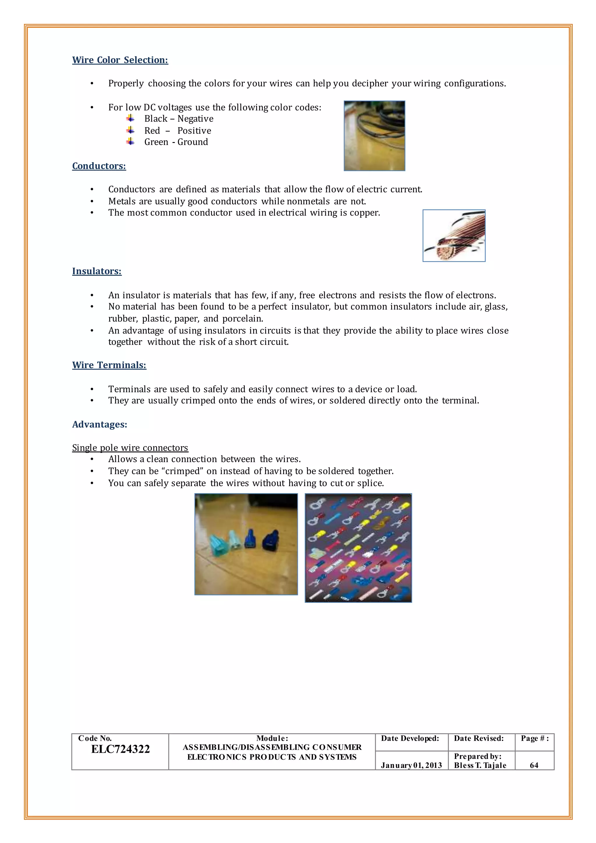 Wire Color Selection:
• Properly choosing the colors for your wires can help you decipher your wiring configurations.
• For low DC voltages use the following color codes:
Black – Negative
Red – Positive
Green - Ground
Conductors:
• Conductors are defined as materials that allow the flow of electric current.
• Metals are usually good conductors while nonmetals are not.
• The most common conductor used in electrical wiring is copper.
Insulators:
• An insulator is materials that has few, if any, free electrons and resists the flow of electrons.
• No material has been found to be a perfect insulator, but common insulators include air, glass,
rubber, plastic, paper, and porcelain.
• An advantage of using insulators in circuits is that they provide the ability to place wires close
together without the risk of a short circuit.
Wire Terminals:
• Terminals are used to safely and easily connect wires to a device or load.
• They are usually crimped onto the ends of wires, or soldered directly onto the terminal.
Advantages:
Single pole wire connectors
• Allows a clean connection between the wires.
• They can be “crimped” on instead of having to be soldered together.
• You can safely separate the wires without having to cut or splice.
Code No.
ELC724322
Module:
ASSEMBLING/DISASSEMBLING CONSUMER
ELECTRONICS PRODUCTS AND SYSTEMS
Date Developed: Date Revised: Page # :
January01, 2013
Prepared by:
Bless T. Tajale 64
 