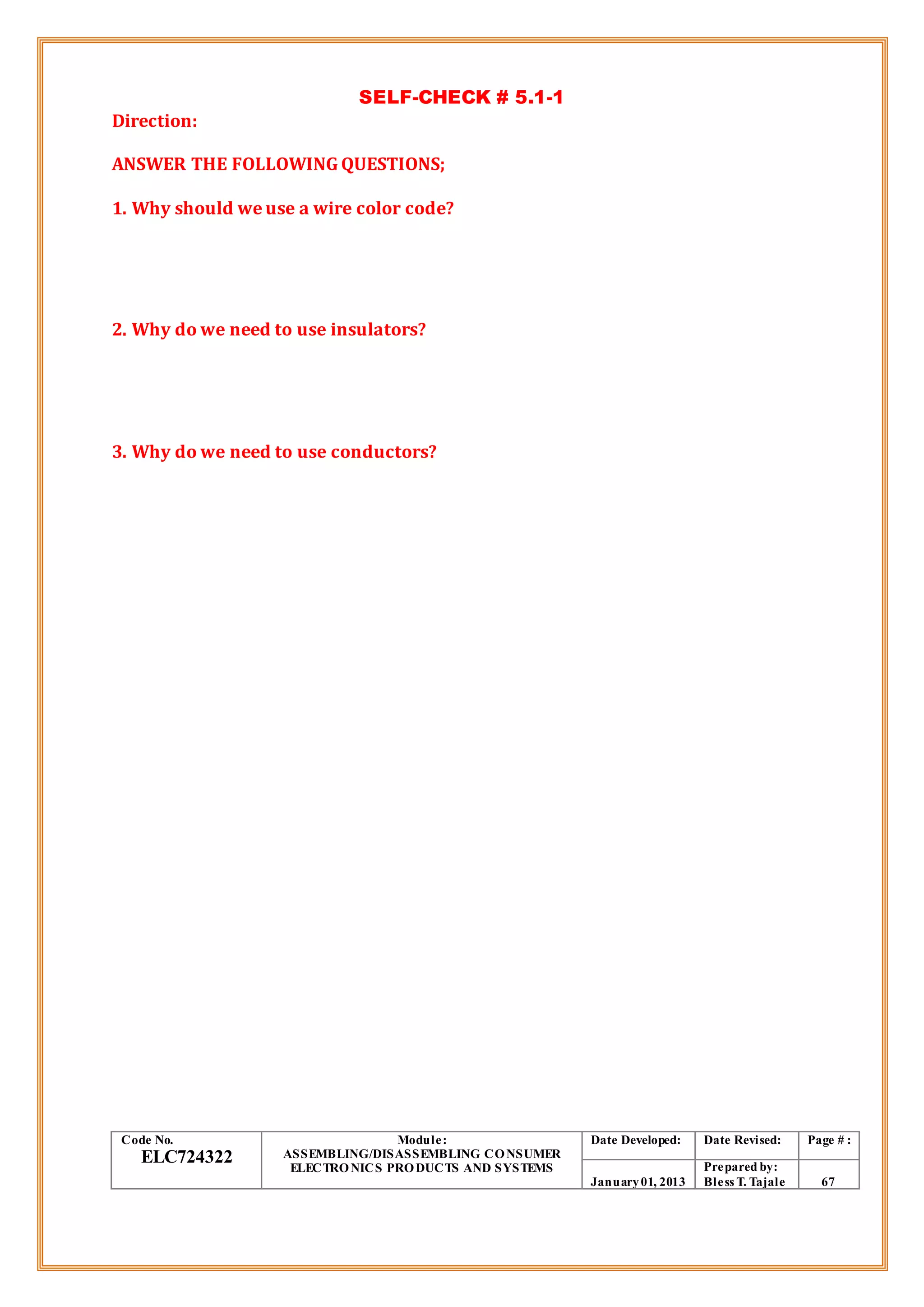 SELF-CHECK # 5.1-1
Direction:
ANSWER THE FOLLOWING QUESTIONS;
1. Why should we use a wire color code?
2. Why do we need to use insulators?
3. Why do we need to use conductors?
Code No.
ELC724322
Module:
ASSEMBLING/DISASSEMBLING CONSUMER
ELECTRONICS PRODUCTS AND SYSTEMS
Date Developed: Date Revised: Page # :
January01, 2013
Prepared by:
Bless T. Tajale 67
 