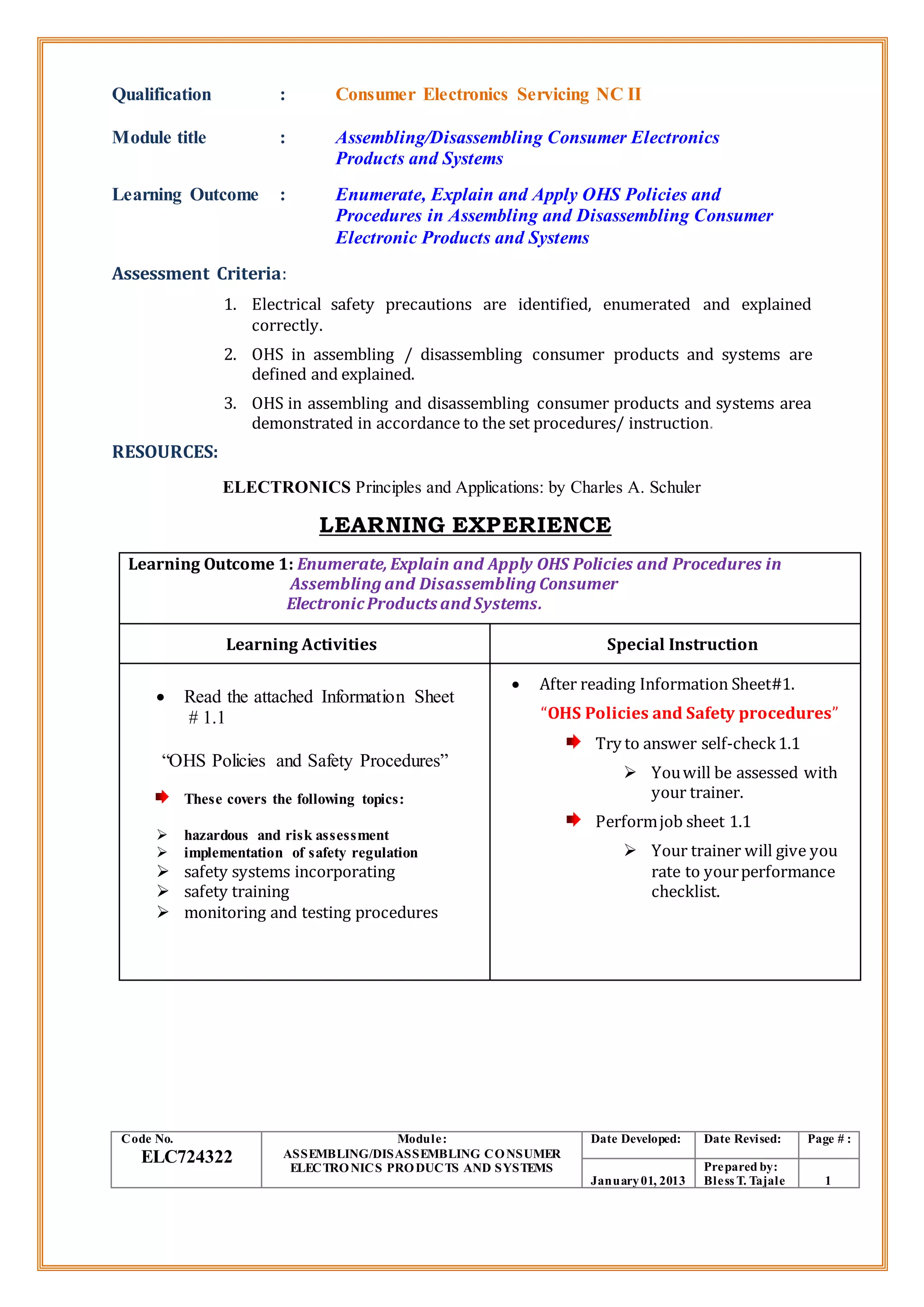 Qualification : Consumer Electronics Servicing NC II
Module title : Assembling/Disassembling Consumer Electronics
Products and Systems
Learning Outcome : Enumerate, Explain and Apply OHS Policies and
Procedures in Assembling and Disassembling Consumer
Electronic Products and Systems
Assessment Criteria:
1. Electrical safety precautions are identified, enumerated and explained
correctly.
2. OHS in assembling / disassembling consumer products and systems are
defined and explained.
3. OHS in assembling and disassembling consumer products and systems area
demonstrated in accordance to the set procedures/ instruction.
RESOURCES:
ELECTRONICS Principles and Applications: by Charles A. Schuler
LEARNING EXPERIENCE
Learning Outcome 1: Enumerate, Explain and Apply OHS Policies and Procedures in
Assembling and Disassembling Consumer
ElectronicProducts and Systems.
Learning Activities Special Instruction
 Read the attached Information Sheet
# 1.1
“OHS Policies and Safety Procedures”
These covers the following topics:
 hazardous and risk assessment
 implementation of safety regulation
 safety systems incorporating
 safety training
 monitoring and testing procedures
 After reading Information Sheet#1.
“OHS Policies and Safety procedures”
Try to answer self-check1.1
 Youwill be assessed with
your trainer.
Performjob sheet 1.1
 Your trainer will give you
rate to yourperformance
checklist.
Code No.
ELC724322
Module:
ASSEMBLING/DISASSEMBLING CONSUMER
ELECTRONICS PRODUCTS AND SYSTEMS
Date Developed: Date Revised: Page # :
January01, 2013
Prepared by:
Bless T. Tajale 1
 