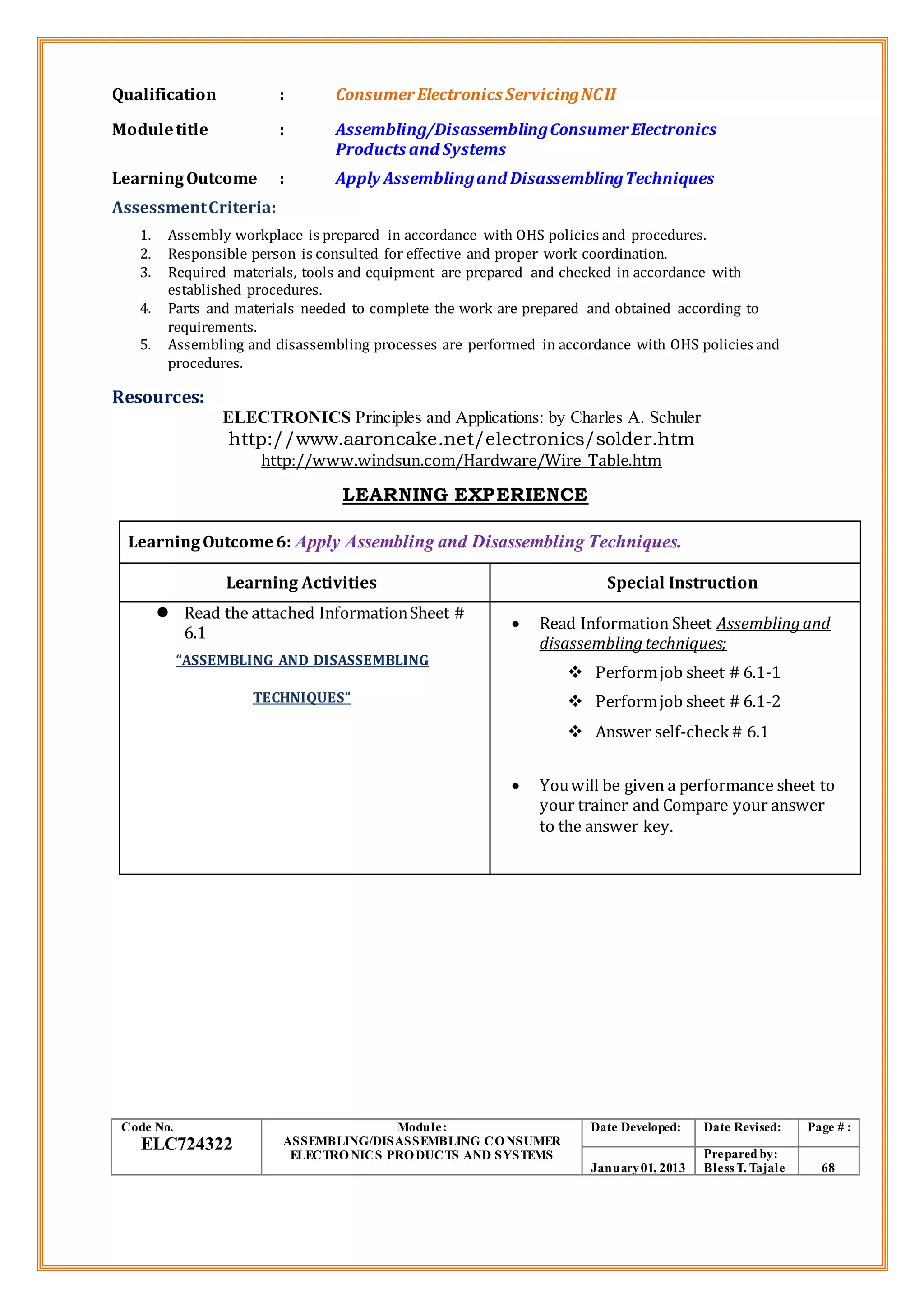 Qualification : ConsumerElectronics ServicingNCII
Moduletitle : Assembling/DisassemblingConsumerElectronics
Products and Systems
LearningOutcome : Apply Assemblingand DisassemblingTechniques
AssessmentCriteria:
1. Assembly workplace is prepared in accordance with OHS policies and procedures.
2. Responsible person is consulted for effective and proper work coordination.
3. Required materials, tools and equipment are prepared and checked in accordance with
established procedures.
4. Parts and materials needed to complete the work are prepared and obtained according to
requirements.
5. Assembling and disassembling processes are performed in accordance with OHS policies and
procedures.
Resources:
ELECTRONICS Principles and Applications: by Charles A. Schuler
http://www.aaroncake.net/electronics/solder.htm
http://www.windsun.com/Hardware/Wire_Table.htm
LEARNING EXPERIENCE
LearningOutcome6: Apply Assembling and Disassembling Techniques.
Learning Activities Special Instruction
 Read the attached InformationSheet #
6.1
“ASSEMBLING AND DISASSEMBLING
TECHNIQUES”
 Read Information Sheet Assemblingand
disassemblingtechniques;
 Performjob sheet # 6.1-1
 Performjob sheet # 6.1-2
 Answer self-check# 6.1
 Youwill be given a performance sheet to
your trainer and Compare your answer
to the answer key.
Code No.
ELC724322
Module:
ASSEMBLING/DISASSEMBLING CONSUMER
ELECTRONICS PRODUCTS AND SYSTEMS
Date Developed: Date Revised: Page # :
January01, 2013
Prepared by:
Bless T. Tajale 68
 