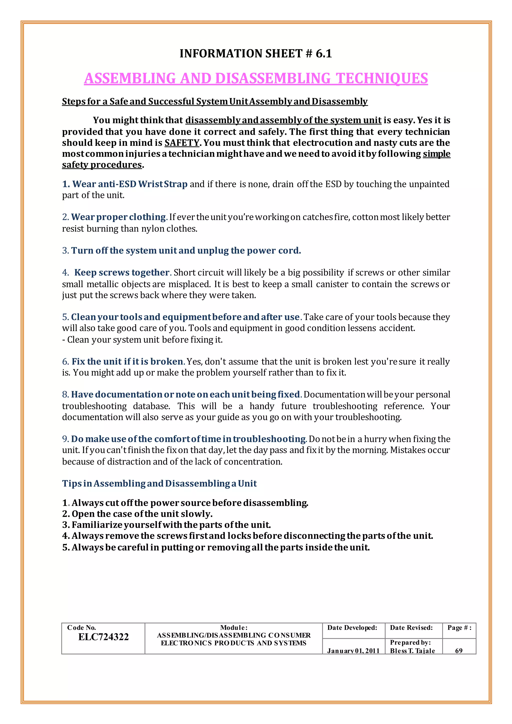 INFORMATION SHEET # 6.1
ASSEMBLING AND DISASSEMBLING TECHNIQUES
Stepsfor a Safeand Successful SystemUnitAssemblyandDisassembly
You might thinkthat disassemblyandassemblyof the system unit is easy. Yes it is
provided that you have done it correct and safely. The first thing that every technician
should keep in mind is SAFETY. You must think that electrocution and nasty cuts are the
mostcommoninjuriesatechnicianmighthaveandweneedto avoiditbyfollowing simple
safety procedures.
1. Wear anti-ESD WristStrap and if there is none, drain off the ESD by touching the unpainted
part of the unit.
2. Wearproperclothing.If evertheunityou’reworkingon catchesfire, cottonmost likely better
resist burning than nylon clothes.
3. Turn off the system unit and unplug the power cord.
4. Keep screws together. Short circuit will likely be a big possibility if screws or other similar
small metallic objects are misplaced. It is best to keep a small canister to contain the screws or
just put the screws back where they were taken.
5. Cleanyourtoolsand equipmentbeforeandafter use.Take care of your tools because they
will also take good care of you. Tools and equipment in good condition lessens accident.
- Clean your system unit before fixing it.
6. Fix the unit if it is broken.Yes, don't assume that the unit is broken lest you'resure it really
is. You might add up or make the problem yourself rather than to fix it.
8. Havedocumentationornoteoneachunitbeingfixed.Documentationwillbeyour personal
troubleshooting database. This will be a handy future troubleshooting reference. Your
documentation will also serve as your guide as you go on with your troubleshooting.
9. Do makeuseof the comfortoftimeintroubleshooting.Donotbein a hurry when fixing the
unit. If youcan'tfinishthe fixon that day,let the day pass and fixit by the morning. Mistakes occur
because of distraction and of the lack of concentration.
TipsinAssemblingandDisassemblingaUnit
1. Always cut offthe powersourcebeforedisassembling.
2. Open the case ofthe unit slowly.
3. Familiarizeyourselfwiththeparts ofthe unit.
4. Alwaysremovethe screwsfirstand locksbeforedisconnectingthepartsofthe unit.
5. Alwaysbecareful in puttingor removingall theparts insidetheunit.
Code No.
ELC724322
Module:
ASSEMBLING/DISASSEMBLING CONSUMER
ELECTRONICS PRODUCTS AND SYSTEMS
Date Developed: Date Revised: Page # :
January01, 2011
Prepared by:
Bless T. Tajale 69
 