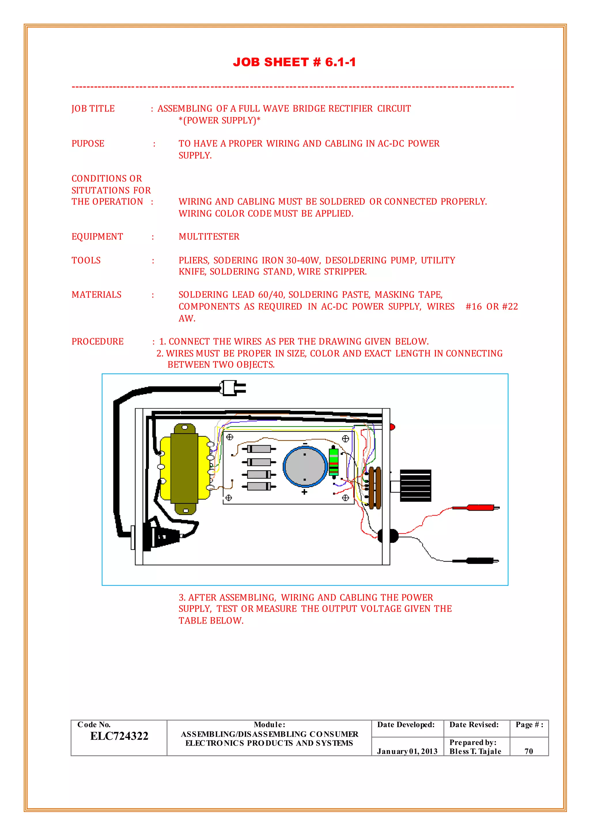 JOB SHEET # 6.1-1
-----------------------------------------------------------------------------------------------------------------
JOB TITLE : ASSEMBLING OF A FULL WAVE BRIDGE RECTIFIER CIRCUIT
*(POWER SUPPLY)*
PUPOSE : TO HAVE A PROPER WIRING AND CABLING IN AC-DC POWER
SUPPLY.
CONDITIONS OR
SITUTATIONS FOR
THE OPERATION : WIRING AND CABLING MUST BE SOLDERED OR CONNECTED PROPERLY.
WIRING COLOR CODE MUST BE APPLIED.
EQUIPMENT : MULTITESTER
TOOLS : PLIERS, SODERING IRON 30-40W, DESOLDERING PUMP, UTILITY
KNIFE, SOLDERING STAND, WIRE STRIPPER.
MATERIALS : SOLDERING LEAD 60/40, SOLDERING PASTE, MASKING TAPE,
COMPONENTS AS REQUIRED IN AC-DC POWER SUPPLY, WIRES #16 OR #22
AW.
PROCEDURE : 1. CONNECT THE WIRES AS PER THE DRAWING GIVEN BELOW.
2. WIRES MUST BE PROPER IN SIZE, COLOR AND EXACT LENGTH IN CONNECTING
BETWEEN TWO OBJECTS.
3. AFTER ASSEMBLING, WIRING AND CABLING THE POWER
SUPPLY, TEST OR MEASURE THE OUTPUT VOLTAGE GIVEN THE
TABLE BELOW.
Code No.
ELC724322
Module:
ASSEMBLING/DISASSEMBLING CONSUMER
ELECTRONICS PRODUCTS AND SYSTEMS
Date Developed: Date Revised: Page # :
January01, 2013
Prepared by:
Bless T. Tajale 70
 