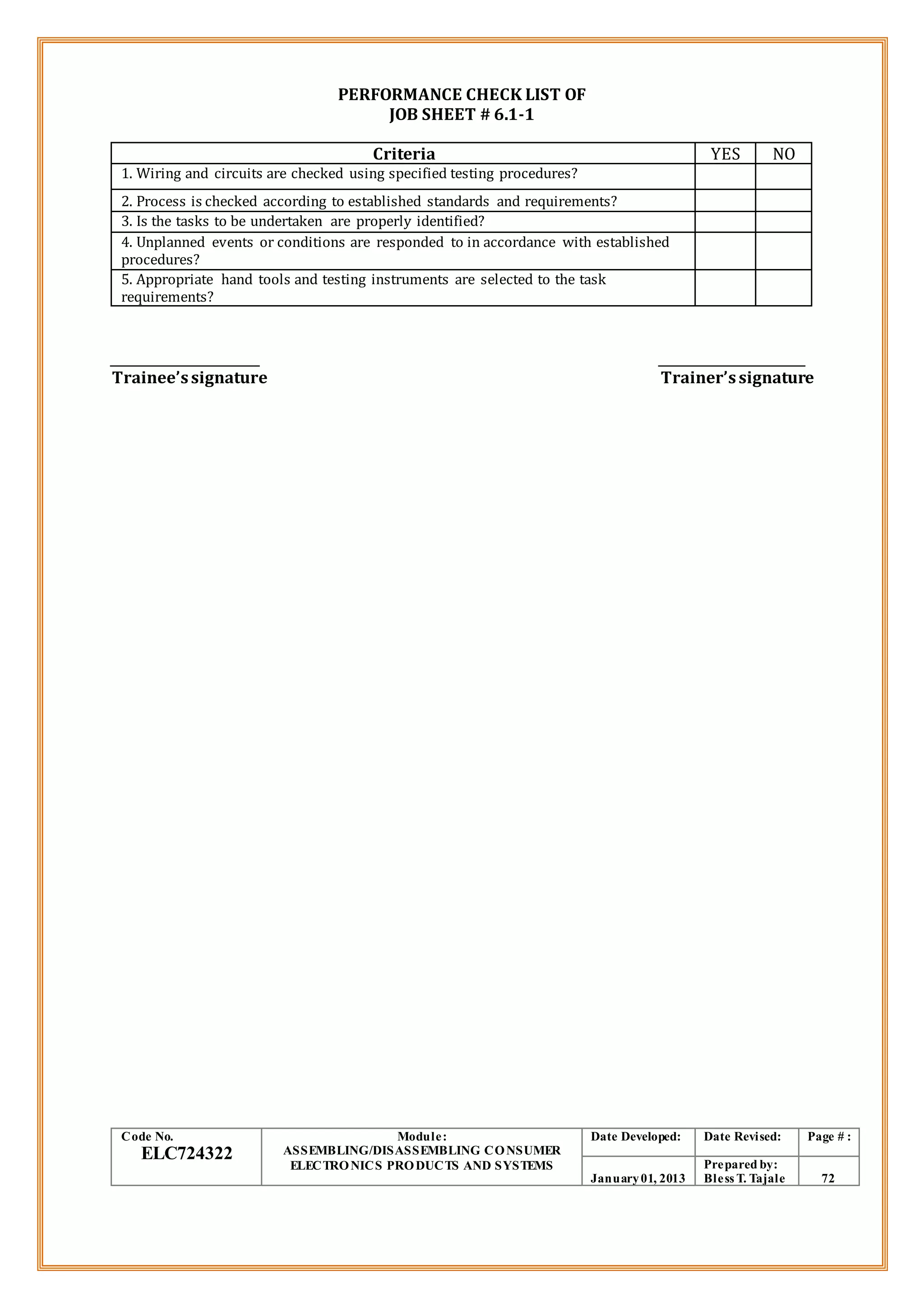PERFORMANCE CHECK LIST OF
JOB SHEET # 6.1-1
Criteria YES NO
1. Wiring and circuits are checked using specified testing procedures?
2. Process is checked according to established standards and requirements?
3. Is the tasks to be undertaken are properly identified?
4. Unplanned events or conditions are responded to in accordance with established
procedures?
5. Appropriate hand tools and testing instruments are selected to the task
requirements?
Trainee’ssignature Trainer’ssignature
Code No.
ELC724322
Module:
ASSEMBLING/DISASSEMBLING CONSUMER
ELECTRONICS PRODUCTS AND SYSTEMS
Date Developed: Date Revised: Page # :
January01, 2013
Prepared by:
Bless T. Tajale 72
 