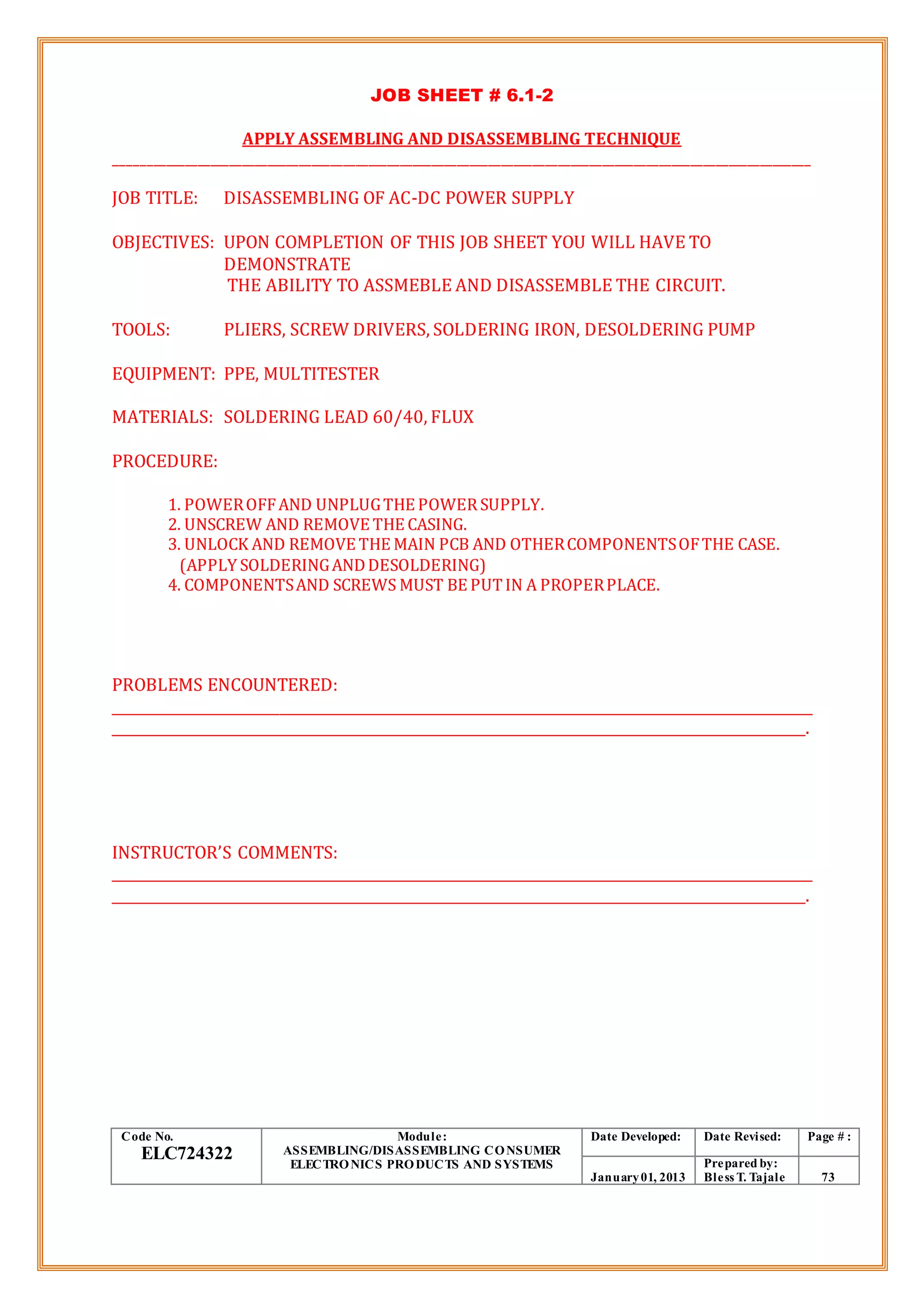 JOB SHEET # 6.1-2
APPLY ASSEMBLING AND DISASSEMBLING TECHNIQUE
______________________________________________________________________________________________________________
JOB TITLE: DISASSEMBLING OF AC-DC POWER SUPPLY
OBJECTIVES: UPON COMPLETION OF THIS JOB SHEET YOU WILL HAVE TO
DEMONSTRATE
THE ABILITY TO ASSMEBLE AND DISASSEMBLE THE CIRCUIT.
TOOLS: PLIERS, SCREW DRIVERS, SOLDERING IRON, DESOLDERING PUMP
EQUIPMENT: PPE, MULTITESTER
MATERIALS: SOLDERING LEAD 60/40, FLUX
PROCEDURE:
1. POWEROFFAND UNPLUGTHE POWERSUPPLY.
2. UNSCREW AND REMOVE THE CASING.
3. UNLOCK AND REMOVE THE MAIN PCB AND OTHERCOMPONENTSOFTHE CASE.
(APPLY SOLDERINGANDDESOLDERING)
4. COMPONENTSAND SCREWS MUST BE PUTIN A PROPERPLACE.
PROBLEMS ENCOUNTERED:
_____________________________________________________________________________________________________
____________________________________________________________________________________________________.
INSTRUCTOR’S COMMENTS:
_____________________________________________________________________________________________________
____________________________________________________________________________________________________.
Code No.
ELC724322
Module:
ASSEMBLING/DISASSEMBLING CONSUMER
ELECTRONICS PRODUCTS AND SYSTEMS
Date Developed: Date Revised: Page # :
January01, 2013
Prepared by:
Bless T. Tajale 73
 