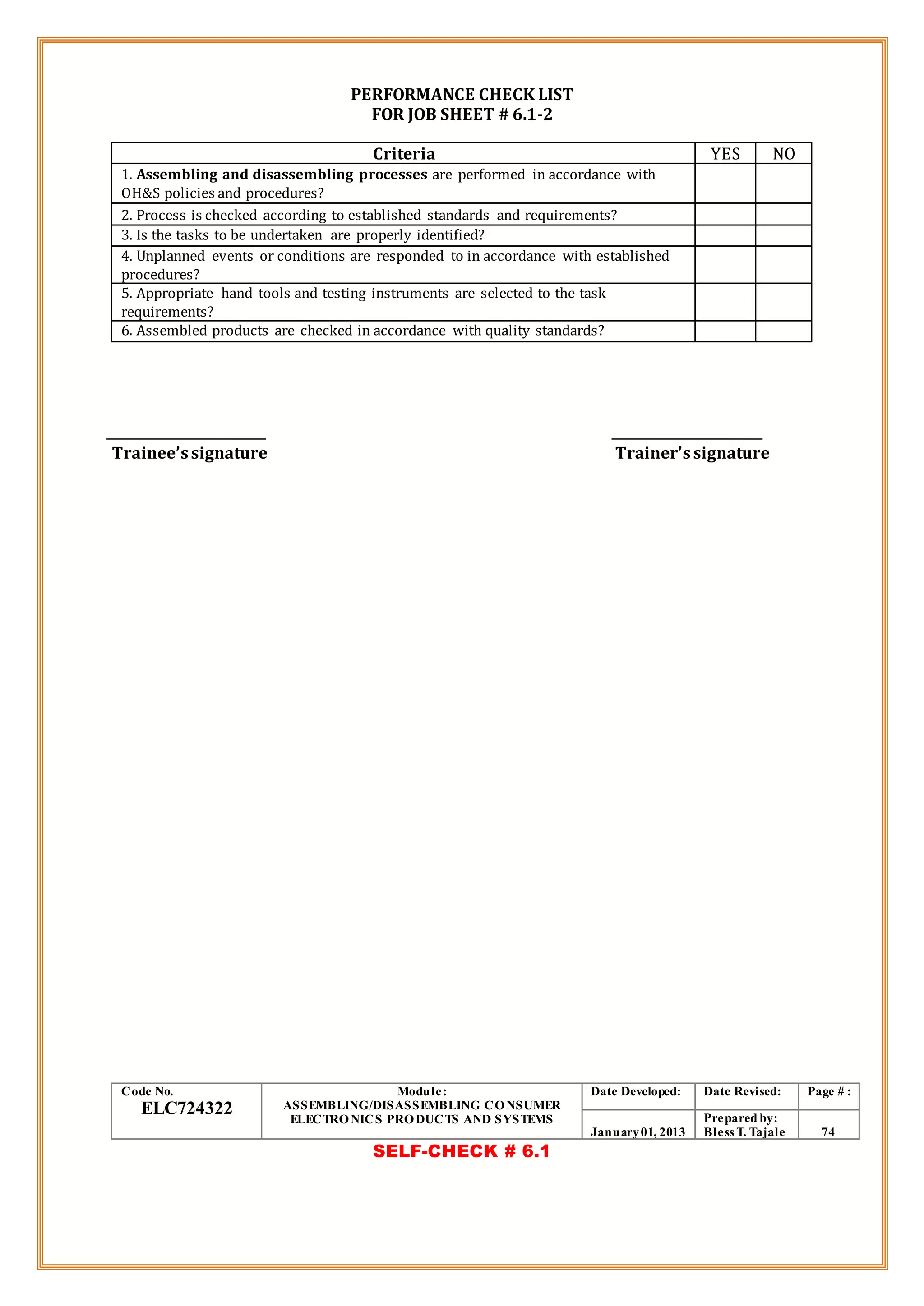 PERFORMANCE CHECK LIST
FOR JOB SHEET # 6.1-2
Criteria YES NO
1. Assembling and disassembling processes are performed in accordance with
OH&S policies and procedures?
2. Process is checked according to established standards and requirements?
3. Is the tasks to be undertaken are properly identified?
4. Unplanned events or conditions are responded to in accordance with established
procedures?
5. Appropriate hand tools and testing instruments are selected to the task
requirements?
6. Assembled products are checked in accordance with quality standards?
Trainee’ssignature Trainer’ssignature
Code No.
ELC724322
Module:
ASSEMBLING/DISASSEMBLING CONSUMER
ELECTRONICS PRODUCTS AND SYSTEMS
Date Developed: Date Revised: Page # :
January01, 2013
Prepared by:
Bless T. Tajale 74
SELF-CHECK # 6.1
 