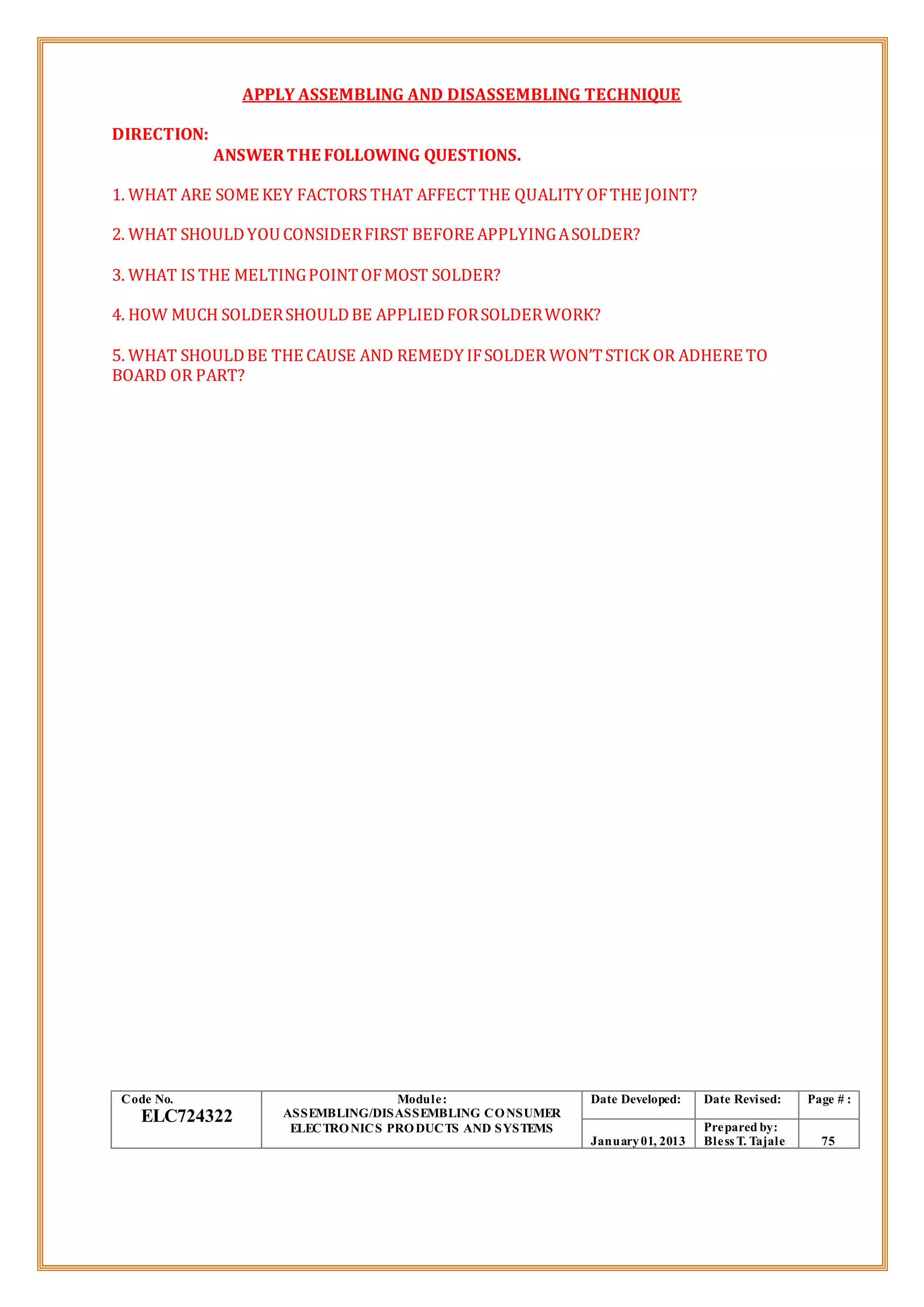 APPLY ASSEMBLING AND DISASSEMBLING TECHNIQUE
DIRECTION:
ANSWERTHE FOLLOWING QUESTIONS.
1. WHAT ARE SOME KEY FACTORS THAT AFFECTTHE QUALITY OFTHE JOINT?
2. WHAT SHOULDYOU CONSIDERFIRST BEFORE APPLYINGASOLDER?
3. WHAT IS THE MELTINGPOINTOFMOST SOLDER?
4. HOW MUCH SOLDERSHOULDBE APPLIEDFORSOLDERWORK?
5. WHAT SHOULDBE THE CAUSE AND REMEDY IFSOLDER WON’TSTICK OR ADHERE TO
BOARD OR PART?
Code No.
ELC724322
Module:
ASSEMBLING/DISASSEMBLING CONSUMER
ELECTRONICS PRODUCTS AND SYSTEMS
Date Developed: Date Revised: Page # :
January01, 2013
Prepared by:
Bless T. Tajale 75
 