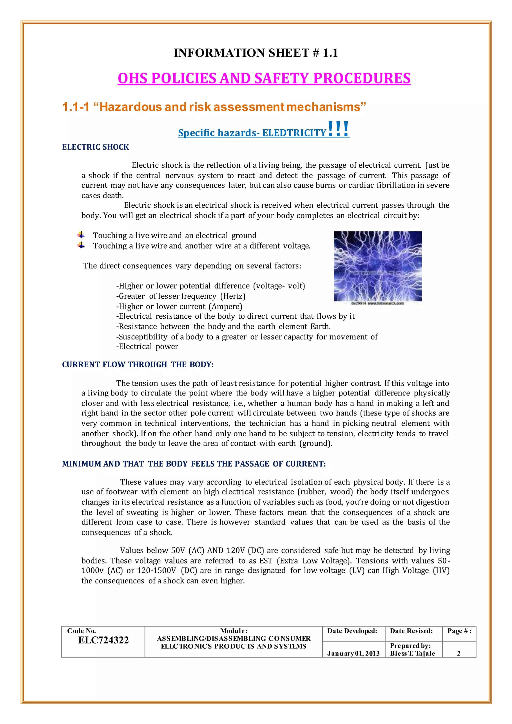 INFORMATION SHEET # 1.1
OHS POLICIES AND SAFETY PROCEDURES
1.1-1 “Hazardous and risk assessmentmechanisms”
Specific hazards- ELEDTRICITY!!!
ELECTRIC SHOCK
Electric shock is the reflection of a living being, the passage of electrical current. Just be
a shock if the central nervous system to react and detect the passage of current. This passage of
current may not have any consequences later, but can also cause burns or cardiac fibrillation in severe
cases death.
Electric shock is an electrical shock is received when electrical current passes through the
body. You will get an electrical shock if a part of your body completes an electrical circuit by:
Touching a live wire and an electrical ground
Touching a live wire and another wire at a different voltage.
The direct consequences vary depending on several factors:
-Higher or lower potential difference (voltage- volt)
-Greater of lesser frequency (Hertz)
-Higher or lower current (Ampere)
-Electrical resistance of the body to direct current that flows by it
-Resistance between the body and the earth element Earth.
-Susceptibility of a body to a greater or lesser capacity for movement of
-Electrical power
CURRENT FLOW THROUGH THE BODY:
The tension uses the path of least resistance for potential higher contrast. If this voltage into
a living body to circulate the point where the body will have a higher potential difference physically
closer and with less electrical resistance, i.e., whether a human body has a hand in making a left and
right hand in the sector other pole current will circulate between two hands (these type of shocks are
very common in technical interventions, the technician has a hand in picking neutral element with
another shock). If on the other hand only one hand to be subject to tension, electricity tends to travel
throughout the body to leave the area of contact with earth (ground).
MINIMUM AND THAT THE BODY FEELS THE PASSAGE OF CURRENT:
These values may vary according to electrical isolation of each physical body. If there is a
use of footwear with element on high electrical resistance (rubber, wood) the body itself undergoes
changes in its electrical resistance as a function of variables such as food, you’re doing or not digestion
the level of sweating is higher or lower. These factors mean that the consequences of a shock are
different from case to case. There is however standard values that can be used as the basis of the
consequences of a shock.
Values below 50V (AC) AND 120V (DC) are considered safe but may be detected by living
bodies. These voltage values are referred to as EST (Extra Low Voltage). Tensions with values 50-
1000v (AC) or 120-1500V (DC) are in range designated for low voltage (LV) can High Voltage (HV)
the consequences of a shock can even higher.
Code No.
ELC724322
Module:
ASSEMBLING/DISASSEMBLING CONSUMER
ELECTRONICS PRODUCTS AND SYSTEMS
Date Developed: Date Revised: Page # :
January01, 2013
Prepared by:
Bless T. Tajale 2
 