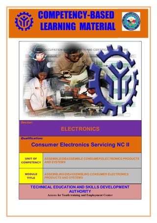 Sector:
ELECTRONICS
Qualification:
Consumer Electronics Servicing NC II
UNIT OF
COMPETENCY
ASSEMBLE/DISASSEMBLE CONSUMERELECTRONICS PRODUCTS
AND SYSTEMS
MODULE
TITLE
ASSEMBLING/DISASSEMBLING CONSUMER ELECTRONICS
PRODUCTS AND SYSTEMS
National Certificate Level II
COMPETENCY-BASED
LEARNING MATERIAL
TECHNICAL EDUCATION AND SKILLS DEVELOPMENT
AUTHORITY
Access for Youth training and Employment Center
 