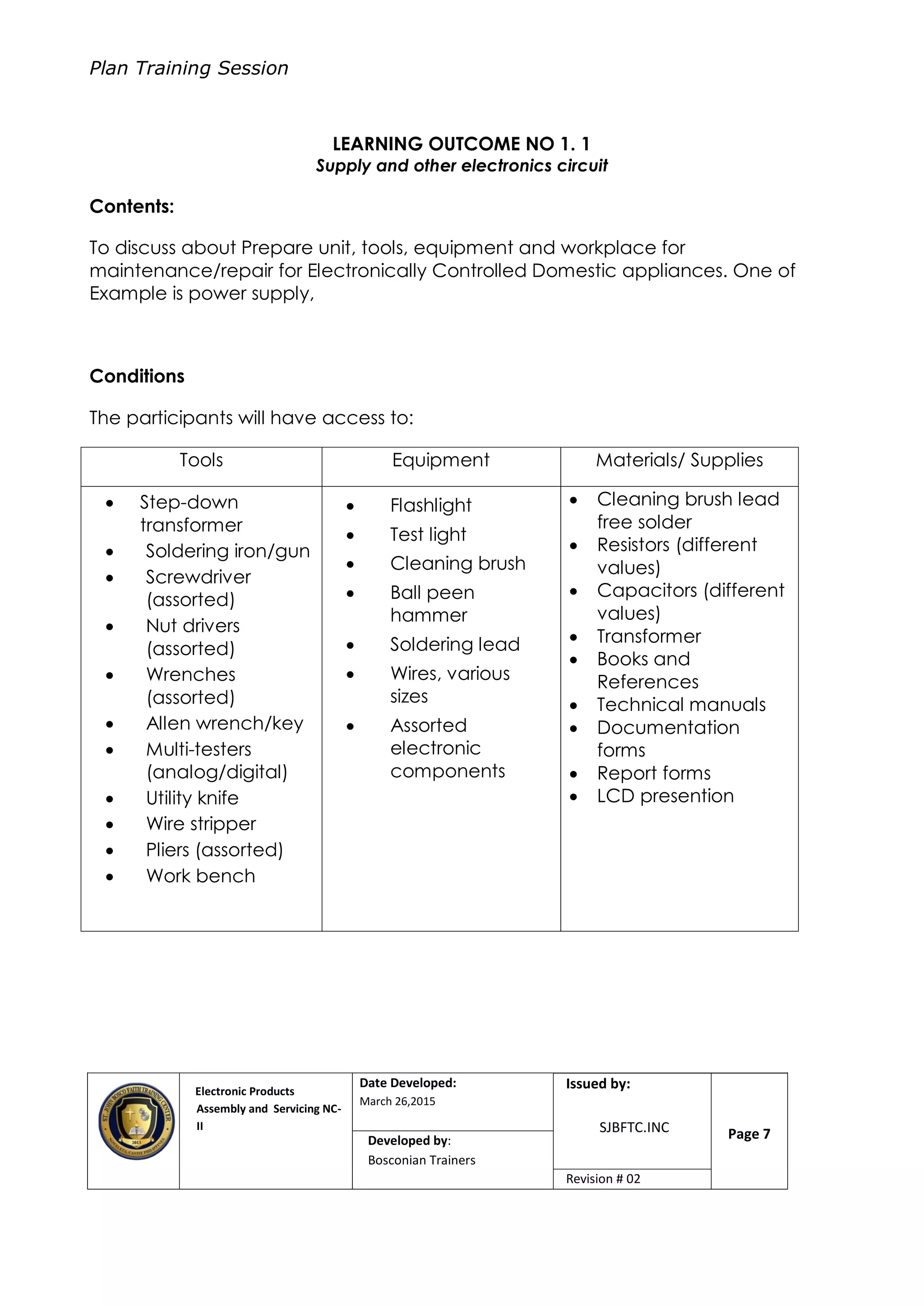 Plan Training Session
Electronic Products
Assembly and Servicing NC-
II
Date Developed:
March 26,2015
Document No.Issued by:
SJBFTC.INC Page 7Developed by:
Bosconian Trainers
Revision # 02
LEARNING OUTCOME NO 1. 1
Supply and other electronics circuit
Contents:
To discuss about Prepare unit, tools, equipment and workplace for
maintenance/repair for Electronically Controlled Domestic appliances. One of
Example is power supply,
Conditions
The participants will have access to:
Tools Equipment Materials/ Supplies
 Step-down
transformer
 Soldering iron/gun
 Screwdriver
(assorted)
 Nut drivers
(assorted)
 Wrenches
(assorted)
 Allen wrench/key
 Multi-testers
(analog/digital)
 Utility knife
 Wire stripper
 Pliers (assorted)
 Work bench
 Flashlight
 Test light
 Cleaning brush
 Ball peen
hammer
 Soldering lead
 Wires, various
sizes
 Assorted
electronic
components
 Cleaning brush lead
free solder
 Resistors (different
values)
 Capacitors (different
values)
 Transformer
 Books and
References
 Technical manuals
 Documentation
forms
 Report forms
 LCD presention
 