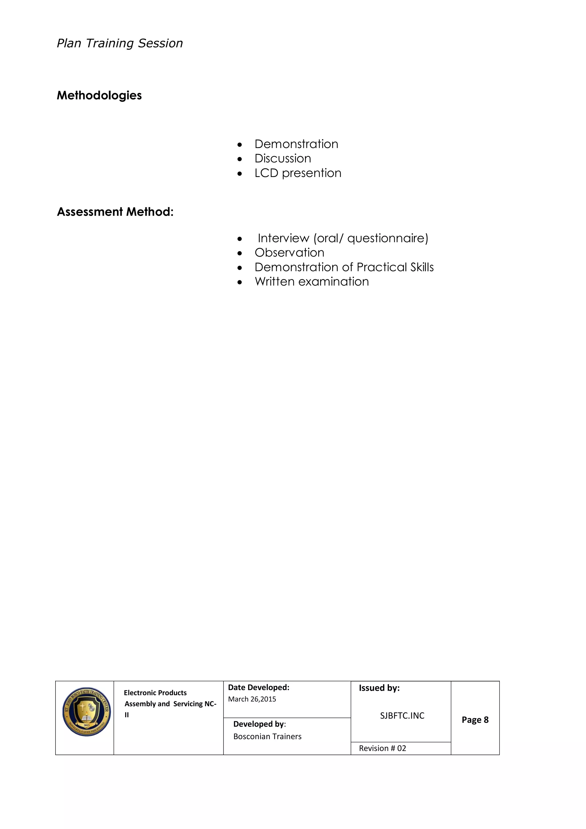 Plan Training Session
Electronic Products
Assembly and Servicing NC-
II
Date Developed:
March 26,2015
Document No.Issued by:
SJBFTC.INC Page 8Developed by:
Bosconian Trainers
Revision # 02
Methodologies
 Demonstration
 Discussion
 LCD presention
Assessment Method:
 Interview (oral/ questionnaire)
 Observation
 Demonstration of Practical Skills
 Written examination
 