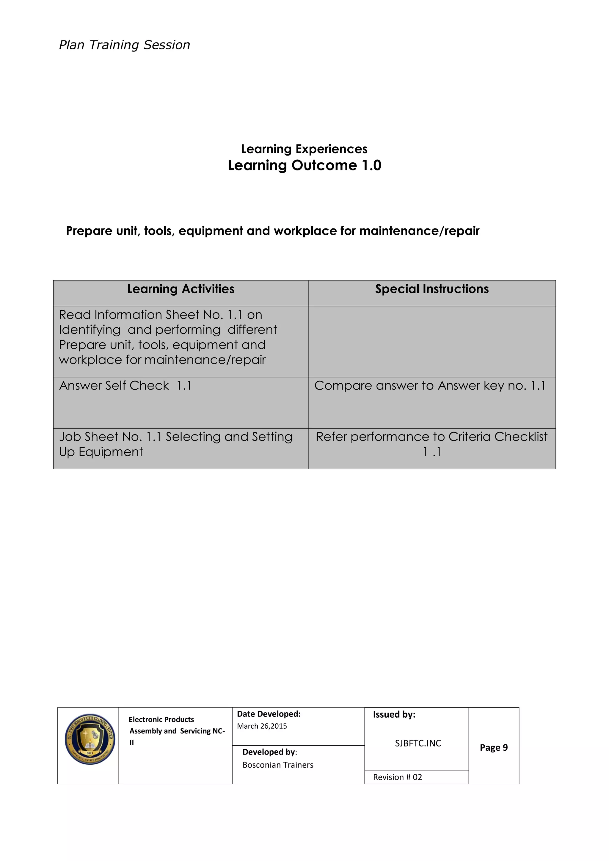 Plan Training Session
Electronic Products
Assembly and Servicing NC-
II
Date Developed:
March 26,2015
Document No.Issued by:
SJBFTC.INC Page 9Developed by:
Bosconian Trainers
Revision # 02
Learning Experiences
Learning Outcome 1.0
Prepare unit, tools, equipment and workplace for maintenance/repair
Learning Activities Special Instructions
Read Information Sheet No. 1.1 on
Identifying and performing different
Prepare unit, tools, equipment and
workplace for maintenance/repair
Answer Self Check 1.1 Compare answer to Answer key no. 1.1
Job Sheet No. 1.1 Selecting and Setting
Up Equipment
Refer performance to Criteria Checklist
1 .1
 