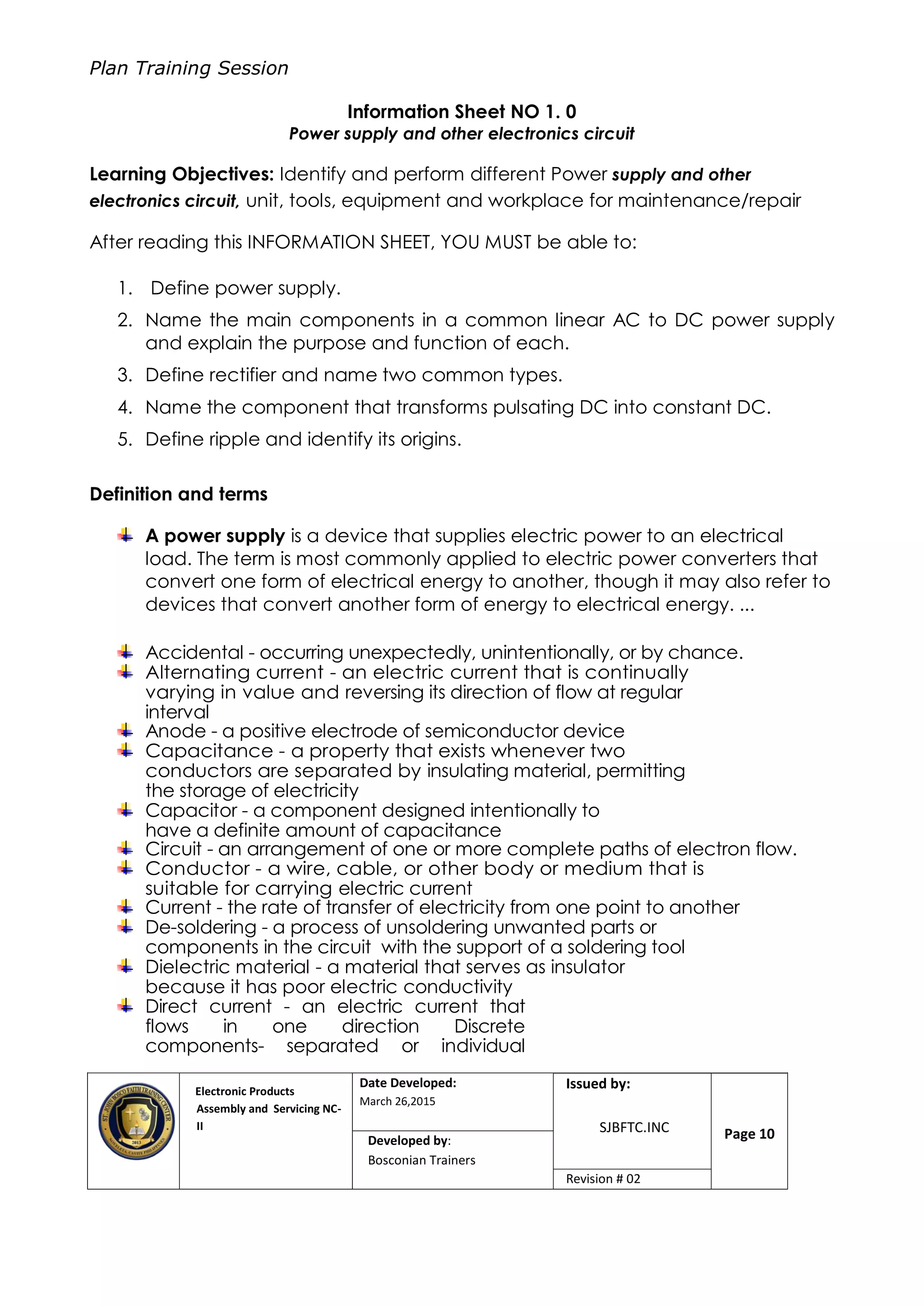 Plan Training Session
Electronic Products
Assembly and Servicing NC-
II
Date Developed:
March 26,2015
Document No.Issued by:
SJBFTC.INC Page 10Developed by:
Bosconian Trainers
Revision # 02
Information Sheet NO 1. 0
Power supply and other electronics circuit
Learning Objectives: Identify and perform different Power supply and other
electronics circuit, unit, tools, equipment and workplace for maintenance/repair
After reading this INFORMATION SHEET, YOU MUST be able to:
1. Define power supply.
2. Name the main components in a common linear AC to DC power supply
and explain the purpose and function of each.
3. Define rectifier and name two common types.
4. Name the component that transforms pulsating DC into constant DC.
5. Define ripple and identify its origins.
Definition and terms
A power supply is a device that supplies electric power to an electrical
load. The term is most commonly applied to electric power converters that
convert one form of electrical energy to another, though it may also refer to
devices that convert another form of energy to electrical energy. ...
Accidental - occurring unexpectedly, unintentionally, or by chance.
Alternating current - an electric current that is continually
varying in value and reversing its direction of flow at regular
interval
Anode - a positive electrode of semiconductor device
Capacitance - a property that exists whenever two
conductors are separated by insulating material, permitting
the storage of electricity
Capacitor - a component designed intentionally to
have a definite amount of capacitance
Circuit - an arrangement of one or more complete paths of electron flow.
Conductor - a wire, cable, or other body or medium that is
suitable for carrying electric current
Current - the rate of transfer of electricity from one point to another
De-soldering - a process of unsoldering unwanted parts or
components in the circuit with the support of a soldering tool
Dielectric material - a material that serves as insulator
because it has poor electric conductivity
Direct current - an electric current that
flows in one direction Discrete
components- separated or individual
 