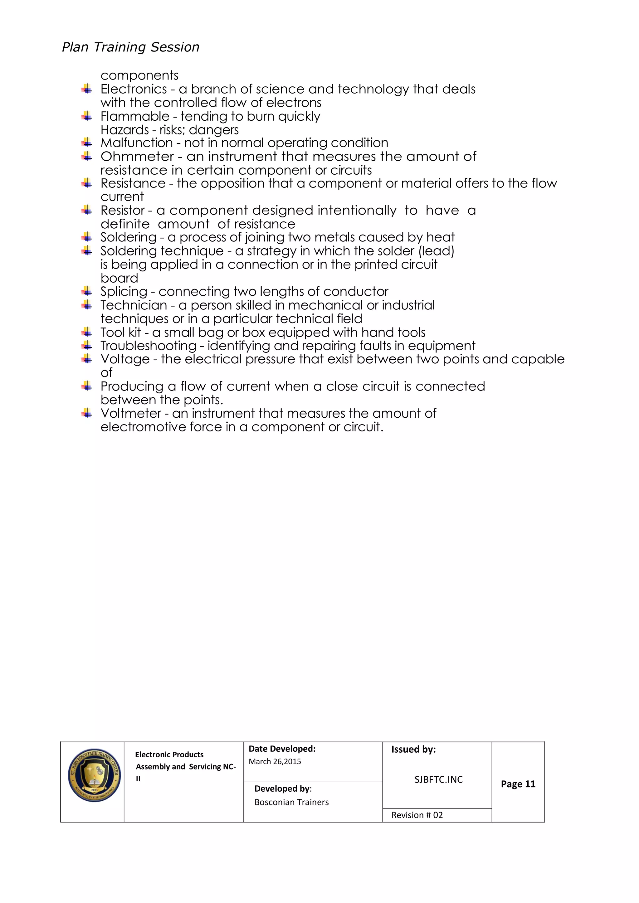 Plan Training Session
Electronic Products
Assembly and Servicing NC-
II
Date Developed:
March 26,2015
Document No.Issued by:
SJBFTC.INC Page 11Developed by:
Bosconian Trainers
Revision # 02
components
Electronics - a branch of science and technology that deals
with the controlled flow of electrons
Flammable - tending to burn quickly
Hazards - risks; dangers
Malfunction - not in normal operating condition
Ohmmeter - an instrument that measures the amount of
resistance in certain component or circuits
Resistance - the opposition that a component or material offers to the flow
current
Resistor - a component designed intentionally to have a
definite amount of resistance
Soldering - a process of joining two metals caused by heat
Soldering technique - a strategy in which the solder (lead)
is being applied in a connection or in the printed circuit
board
Splicing - connecting two lengths of conductor
Technician - a person skilled in mechanical or industrial
techniques or in a particular technical field
Tool kit - a small bag or box equipped with hand tools
Troubleshooting - identifying and repairing faults in equipment
Voltage - the electrical pressure that exist between two points and capable
of
Producing a flow of current when a close circuit is connected
between the points.
Voltmeter - an instrument that measures the amount of
electromotive force in a component or circuit.
 