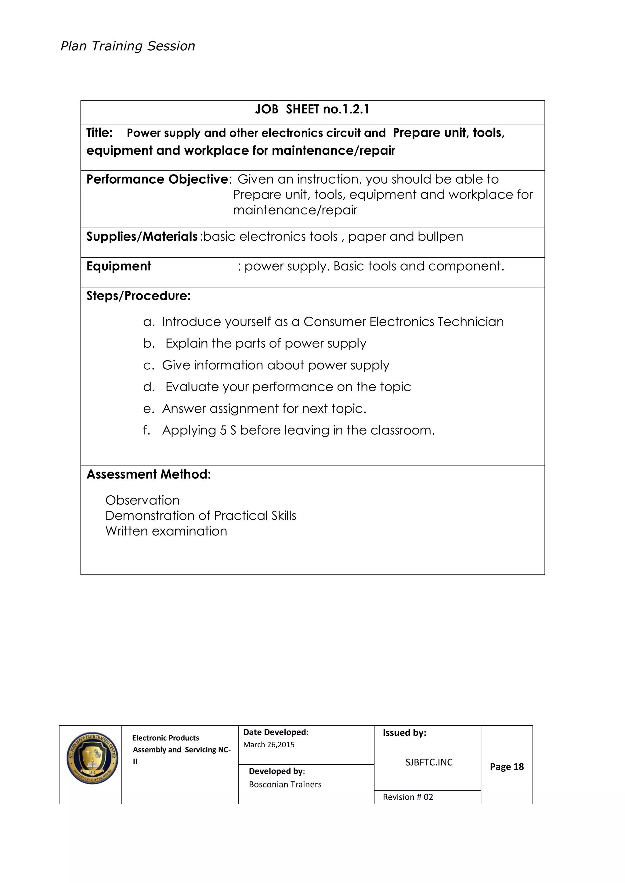 Plan Training Session
Electronic Products
Assembly and Servicing NC-
II
Date Developed:
March 26,2015
Document No.Issued by:
SJBFTC.INC Page 18Developed by:
Bosconian Trainers
Revision # 02
JOB SHEET no.1.2.1
Title: Power supply and other electronics circuit and Prepare unit, tools,
equipment and workplace for maintenance/repair
Performance Objective: Given an instruction, you should be able to
Prepare unit, tools, equipment and workplace for
maintenance/repair
Supplies/Materials :basic electronics tools , paper and bullpen
Equipment : power supply. Basic tools and component.
Steps/Procedure:
a. Introduce yourself as a Consumer Electronics Technician
b. Explain the parts of power supply
c. Give information about power supply
d. Evaluate your performance on the topic
e. Answer assignment for next topic.
f. Applying 5 S before leaving in the classroom.
Assessment Method:
Observation
Demonstration of Practical Skills
Written examination
 