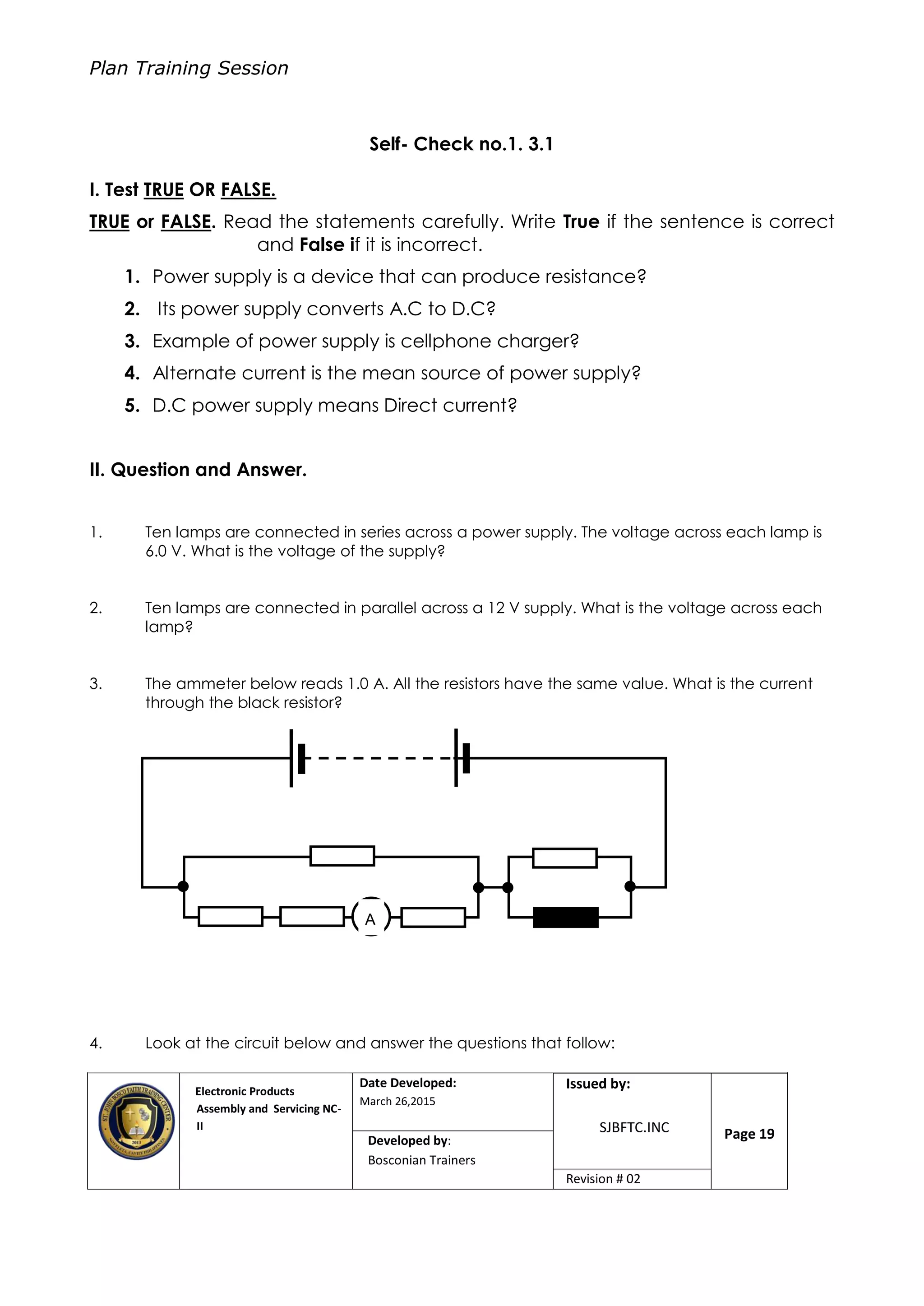 Plan Training Session
Electronic Products
Assembly and Servicing NC-
II
Date Developed:
March 26,2015
Document No.Issued by:
SJBFTC.INC Page 19Developed by:
Bosconian Trainers
Revision # 02
Self- Check no.1. 3.1
I. Test TRUE OR FALSE.
TRUE or FALSE. Read the statements carefully. Write True if the sentence is correct
and False if it is incorrect.
1. Power supply is a device that can produce resistance?
2. Its power supply converts A.C to D.C?
3. Example of power supply is cellphone charger?
4. Alternate current is the mean source of power supply?
5. D.C power supply means Direct current?
II. Question and Answer.
1. Ten lamps are connected in series across a power supply. The voltage across each lamp is
6.0 V. What is the voltage of the supply?
2. Ten lamps are connected in parallel across a 12 V supply. What is the voltage across each
lamp?
3. The ammeter below reads 1.0 A. All the resistors have the same value. What is the current
through the black resistor?
4. Look at the circuit below and answer the questions that follow:
A
 