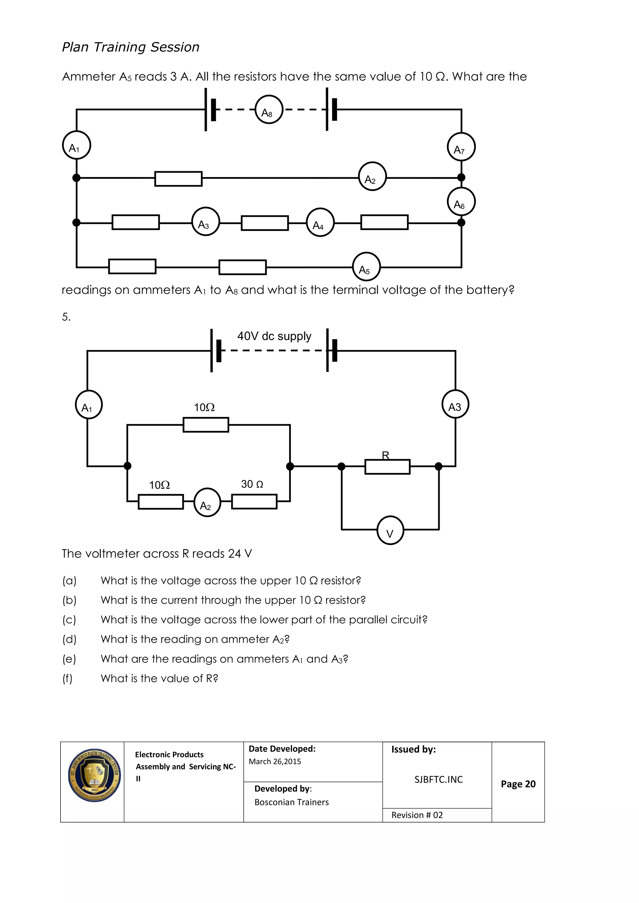 Plan Training Session
Electronic Products
Assembly and Servicing NC-
II
Date Developed:
March 26,2015
Document No.Issued by:
SJBFTC.INC Page 20Developed by:
Bosconian Trainers
Revision # 02
Ammeter A5 reads 3 A. All the resistors have the same value of 10 Ω. What are the
readings on ammeters A1 to A8 and what is the terminal voltage of the battery?
5.
The voltmeter across R reads 24 V
(a) What is the voltage across the upper 10 Ω resistor?
(b) What is the current through the upper 10 Ω resistor?
(c) What is the voltage across the lower part of the parallel circuit?
(d) What is the reading on ammeter A2?
(e) What are the readings on ammeters A1 and A3?
(f) What is the value of R?
A5
A7A1
A8
A6
A4A3
A2
A1
A2
V
40V dc supply
R
10 30 Ω
Ω
10 A3
 