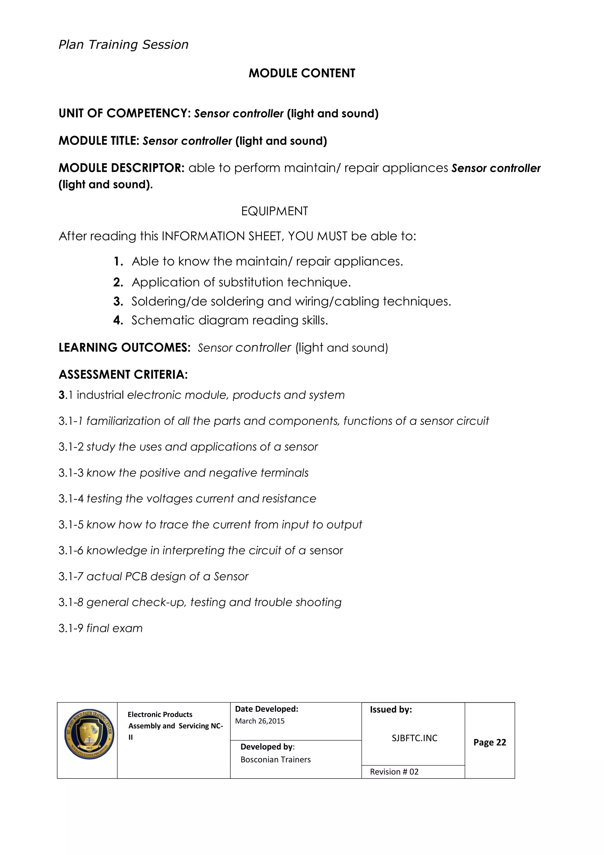 Plan Training Session
Electronic Products
Assembly and Servicing NC-
II
Date Developed:
March 26,2015
Document No.Issued by:
SJBFTC.INC Page 22Developed by:
Bosconian Trainers
Revision # 02
MODULE CONTENT
UNIT OF COMPETENCY: Sensor controller (light and sound)
MODULE TITLE: Sensor controller (light and sound)
MODULE DESCRIPTOR: able to perform maintain/ repair appliances Sensor controller
(light and sound).
EQUIPMENT
After reading this INFORMATION SHEET, YOU MUST be able to:
1. Able to know the maintain/ repair appliances.
2. Application of substitution technique.
3. Soldering/de soldering and wiring/cabling techniques.
4. Schematic diagram reading skills.
LEARNING OUTCOMES: Sensor controller (light and sound)
ASSESSMENT CRITERIA:
3.1 industrial electronic module, products and system
3.1-1 familiarization of all the parts and components, functions of a sensor circuit
3.1-2 study the uses and applications of a sensor
3.1-3 know the positive and negative terminals
3.1-4 testing the voltages current and resistance
3.1-5 know how to trace the current from input to output
3.1-6 knowledge in interpreting the circuit of a sensor
3.1-7 actual PCB design of a Sensor
3.1-8 general check-up, testing and trouble shooting
3.1-9 final exam
 
