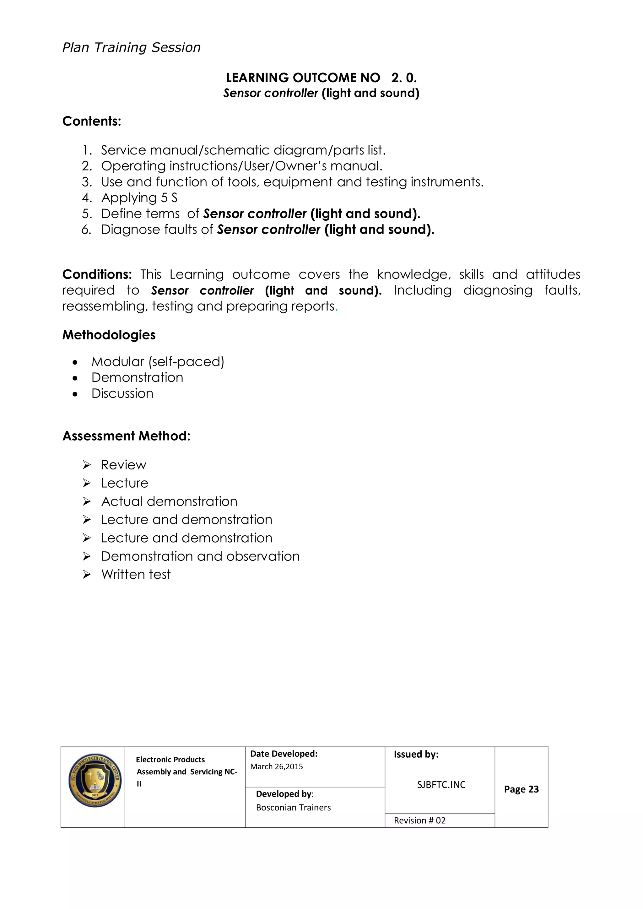 Plan Training Session
Electronic Products
Assembly and Servicing NC-
II
Date Developed:
March 26,2015
Document No.Issued by:
SJBFTC.INC Page 23Developed by:
Bosconian Trainers
Revision # 02
LEARNING OUTCOME NO 2. 0.
Sensor controller (light and sound)
Contents:
1. Service manual/schematic diagram/parts list.
2. Operating instructions/User/Owner’s manual.
3. Use and function of tools, equipment and testing instruments.
4. Applying 5 S
5. Define terms of Sensor controller (light and sound).
6. Diagnose faults of Sensor controller (light and sound).
Conditions: This Learning outcome covers the knowledge, skills and attitudes
required to Sensor controller (light and sound). Including diagnosing faults,
reassembling, testing and preparing reports.
Methodologies
 Modular (self-paced)
 Demonstration
 Discussion
Assessment Method:
 Review
 Lecture
 Actual demonstration
 Lecture and demonstration
 Lecture and demonstration
 Demonstration and observation
 Written test
 