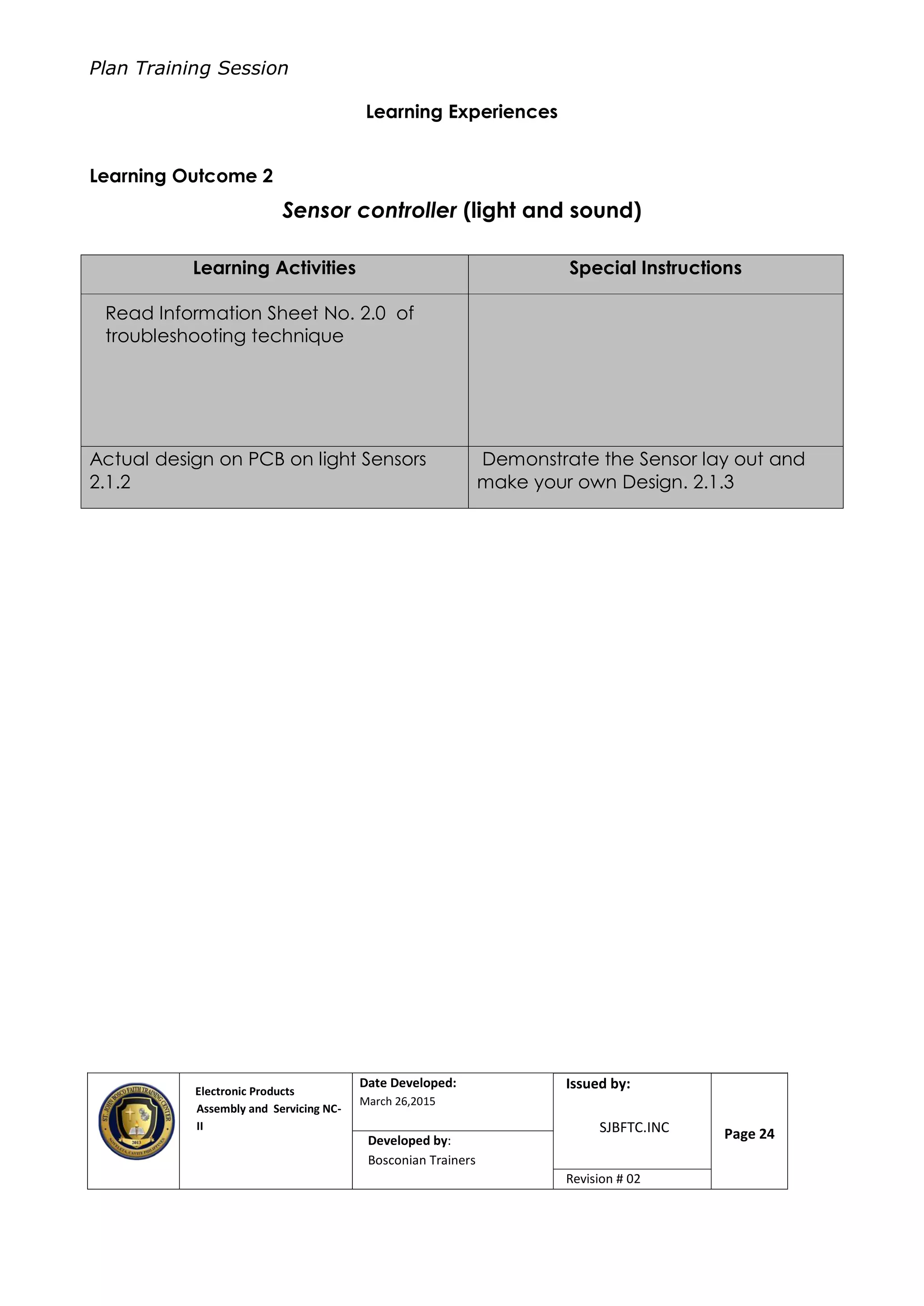 Plan Training Session
Electronic Products
Assembly and Servicing NC-
II
Date Developed:
March 26,2015
Document No.Issued by:
SJBFTC.INC Page 24Developed by:
Bosconian Trainers
Revision # 02
Learning Experiences
Learning Outcome 2
Sensor controller (light and sound)
Learning Activities Special Instructions
Read Information Sheet No. 2.0 of
troubleshooting technique
Actual design on PCB on light Sensors
2.1.2
Demonstrate the Sensor lay out and
make your own Design. 2.1.3
 