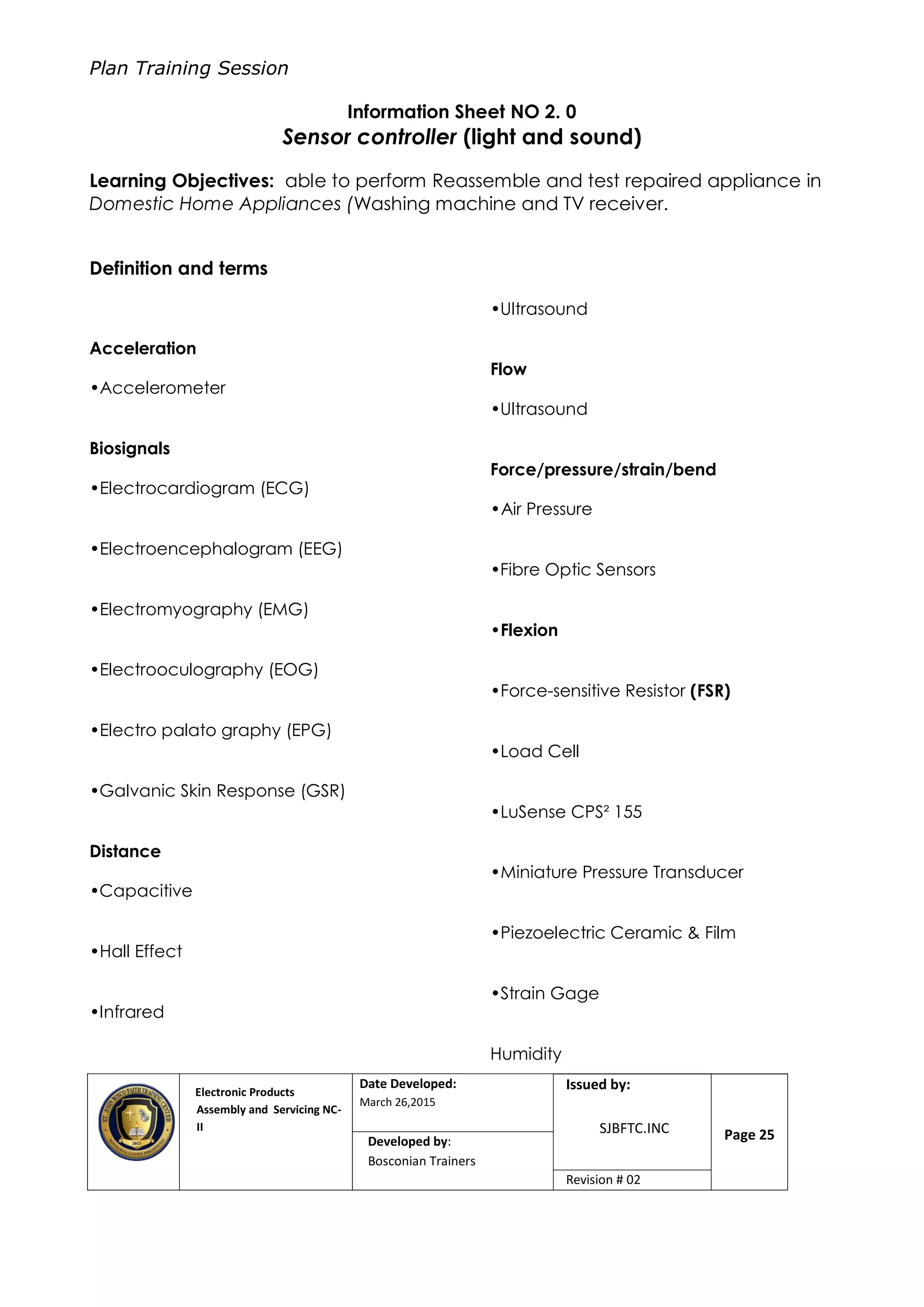 Plan Training Session
Electronic Products
Assembly and Servicing NC-
II
Date Developed:
March 26,2015
Document No.Issued by:
SJBFTC.INC Page 25Developed by:
Bosconian Trainers
Revision # 02
Information Sheet NO 2. 0
Sensor controller (light and sound)
Learning Objectives: able to perform Reassemble and test repaired appliance in
Domestic Home Appliances (Washing machine and TV receiver.
Definition and terms
Acceleration
•Accelerometer
Biosignals
•Electrocardiogram (ECG)
•Electroencephalogram (EEG)
•Electromyography (EMG)
•Electrooculography (EOG)
•Electro palato graphy (EPG)
•Galvanic Skin Response (GSR)
Distance
•Capacitive
•Hall Effect
•Infrared
•Ultrasound
Flow
•Ultrasound
Force/pressure/strain/bend
•Air Pressure
•Fibre Optic Sensors
•Flexion
•Force-sensitive Resistor (FSR)
•Load Cell
•LuSense CPS² 155
•Miniature Pressure Transducer
•Piezoelectric Ceramic & Film
•Strain Gage
Humidity
 