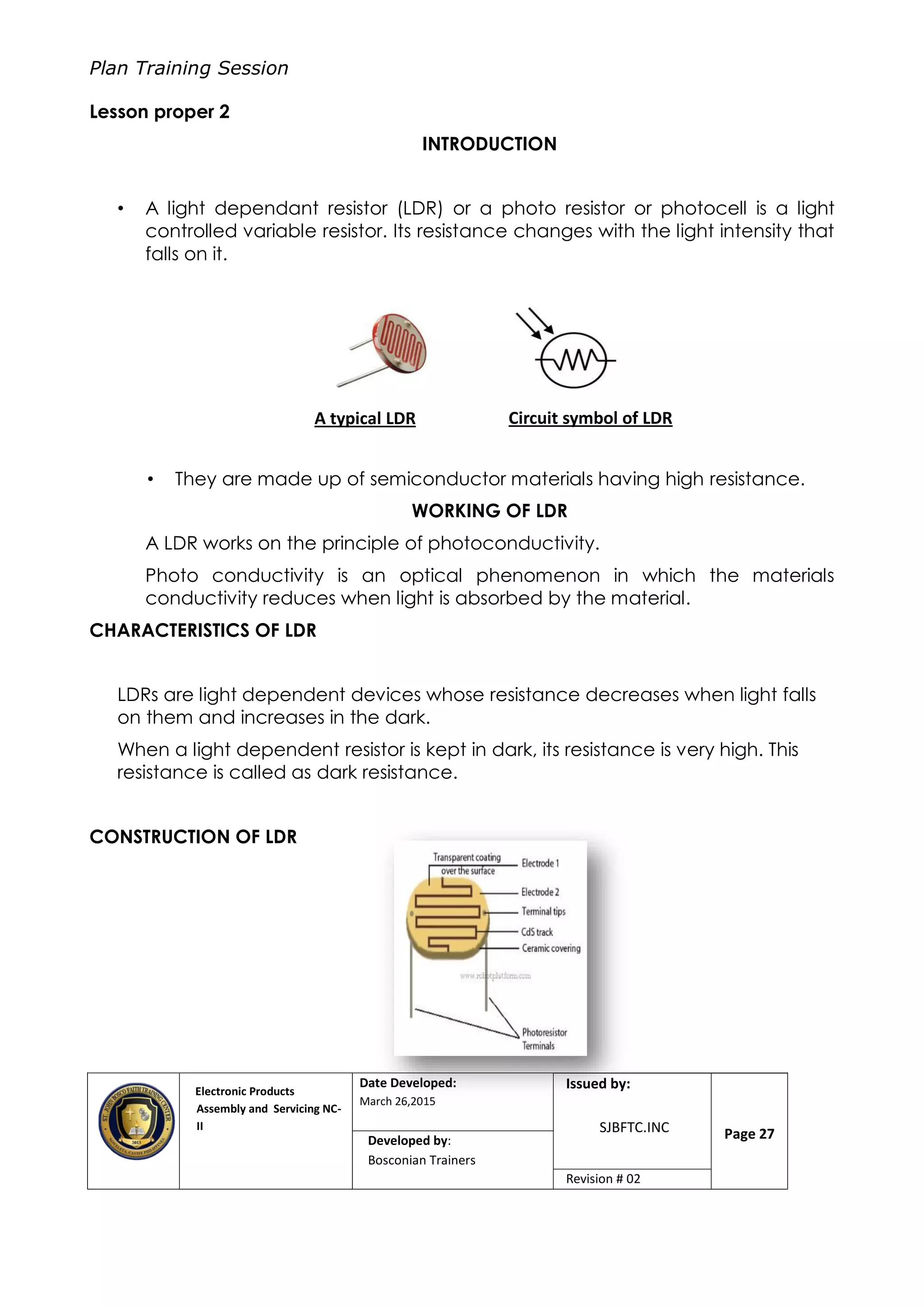 Plan Training Session
Electronic Products
Assembly and Servicing NC-
II
Date Developed:
March 26,2015
Document No.Issued by:
SJBFTC.INC Page 27Developed by:
Bosconian Trainers
Revision # 02
Lesson proper 2
INTRODUCTION
• A light dependant resistor (LDR) or a photo resistor or photocell is a light
controlled variable resistor. Its resistance changes with the light intensity that
falls on it.
• They are made up of semiconductor materials having high resistance.
WORKING OF LDR
A LDR works on the principle of photoconductivity.
Photo conductivity is an optical phenomenon in which the materials
conductivity reduces when light is absorbed by the material.
CHARACTERISTICS OF LDR
LDRs are light dependent devices whose resistance decreases when light falls
on them and increases in the dark.
When a light dependent resistor is kept in dark, its resistance is very high. This
resistance is called as dark resistance.
CONSTRUCTION OF LDR
A typical LDR Circuit symbol of LDR
 