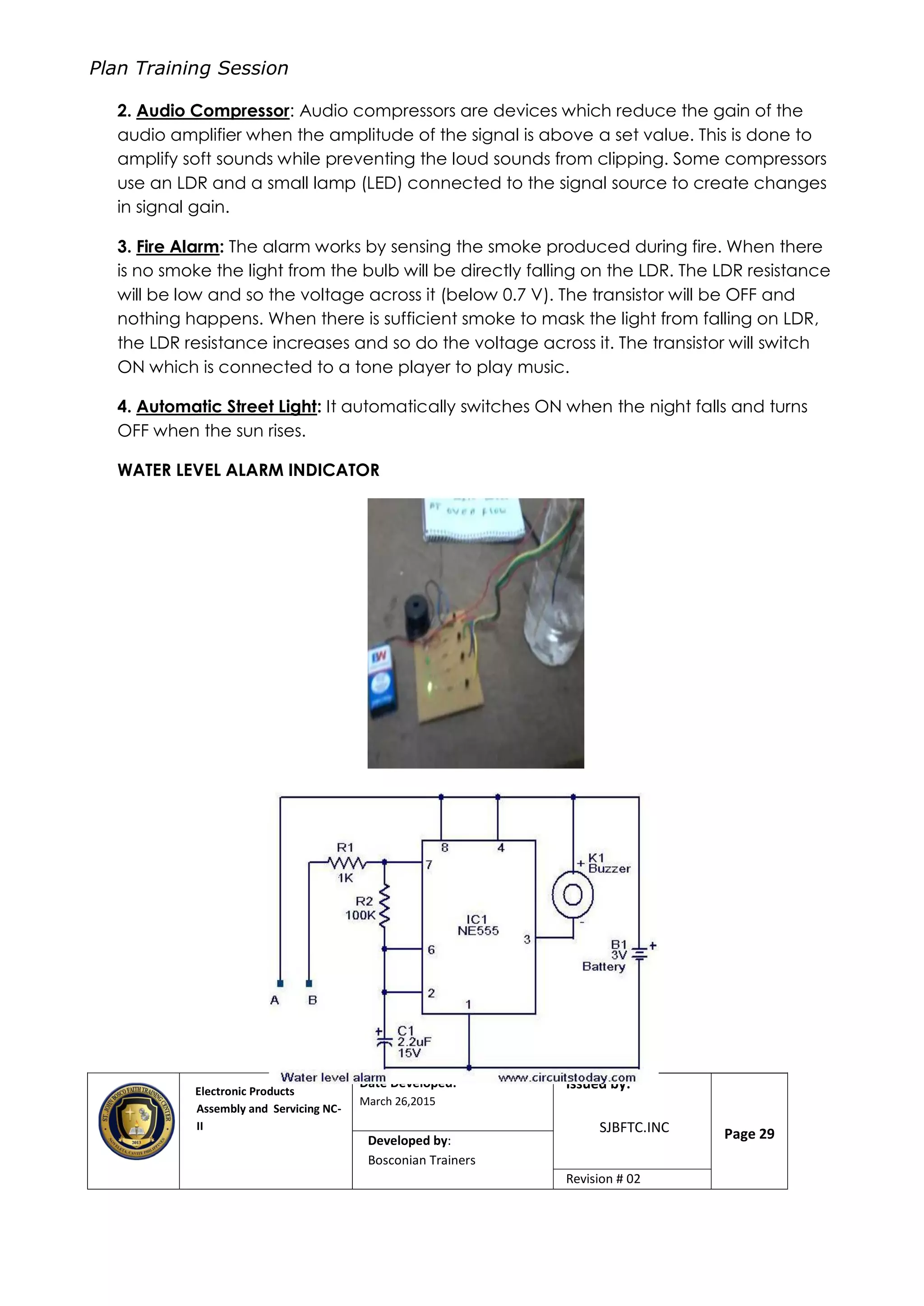 Plan Training Session
Electronic Products
Assembly and Servicing NC-
II
Date Developed:
March 26,2015
Document No.Issued by:
SJBFTC.INC Page 29Developed by:
Bosconian Trainers
Revision # 02
2. Audio Compressor: Audio compressors are devices which reduce the gain of the
audio amplifier when the amplitude of the signal is above a set value. This is done to
amplify soft sounds while preventing the loud sounds from clipping. Some compressors
use an LDR and a small lamp (LED) connected to the signal source to create changes
in signal gain.
3. Fire Alarm: The alarm works by sensing the smoke produced during fire. When there
is no smoke the light from the bulb will be directly falling on the LDR. The LDR resistance
will be low and so the voltage across it (below 0.7 V). The transistor will be OFF and
nothing happens. When there is sufficient smoke to mask the light from falling on LDR,
the LDR resistance increases and so do the voltage across it. The transistor will switch
ON which is connected to a tone player to play music.
4. Automatic Street Light: It automatically switches ON when the night falls and turns
OFF when the sun rises.
WATER LEVEL ALARM INDICATOR
 