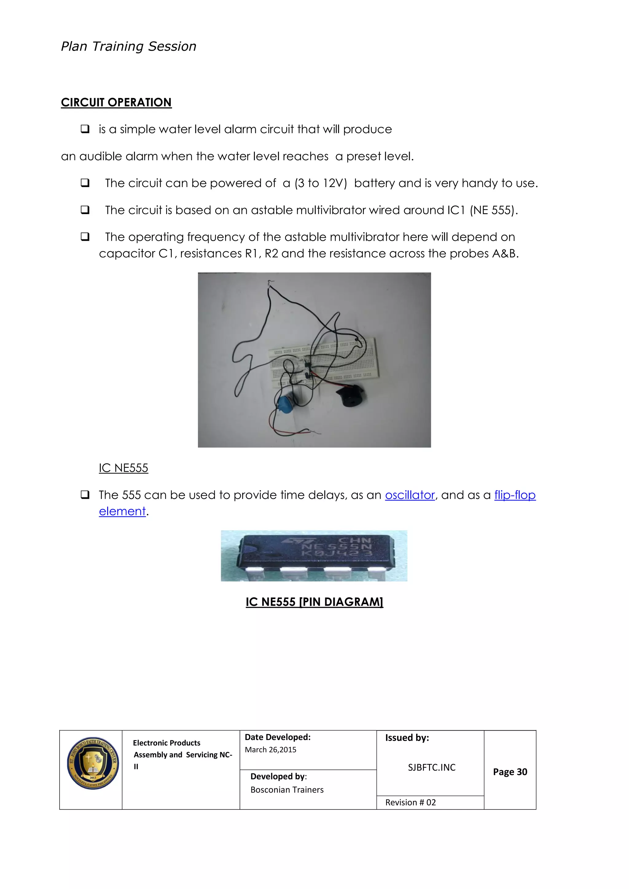 Plan Training Session
Electronic Products
Assembly and Servicing NC-
II
Date Developed:
March 26,2015
Document No.Issued by:
SJBFTC.INC Page 30Developed by:
Bosconian Trainers
Revision # 02
CIRCUIT OPERATION
 is a simple water level alarm circuit that will produce
an audible alarm when the water level reaches a preset level.
 The circuit can be powered of a (3 to 12V) battery and is very handy to use.
 The circuit is based on an astable multivibrator wired around IC1 (NE 555).
 The operating frequency of the astable multivibrator here will depend on
capacitor C1, resistances R1, R2 and the resistance across the probes A&B.
IC NE555
 The 555 can be used to provide time delays, as an oscillator, and as a flip-flop
element.
IC NE555 [PIN DIAGRAM]
 