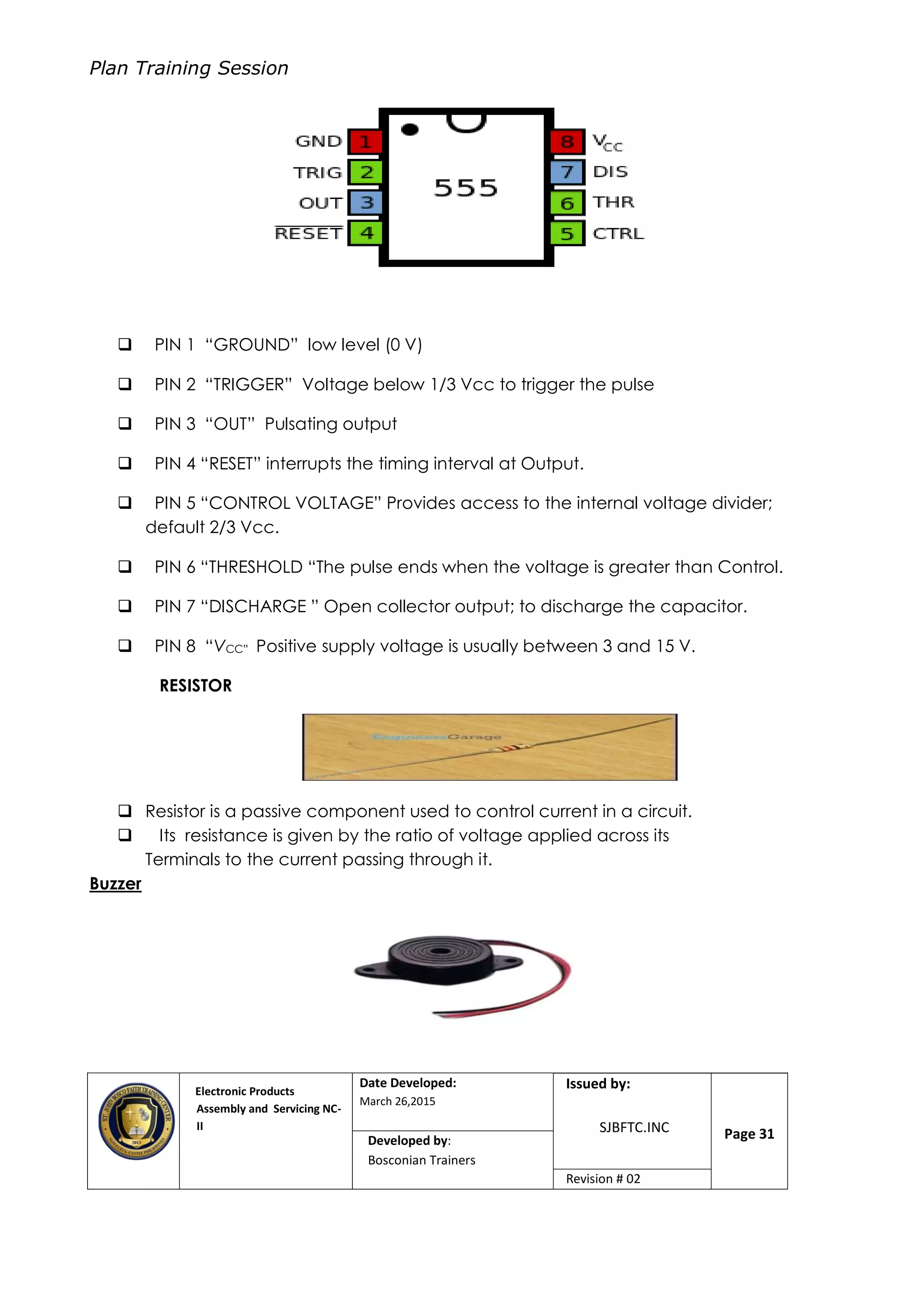 Plan Training Session
Electronic Products
Assembly and Servicing NC-
II
Date Developed:
March 26,2015
Document No.Issued by:
SJBFTC.INC Page 31Developed by:
Bosconian Trainers
Revision # 02
 PIN 1 “GROUND” low level (0 V)
 PIN 2 “TRIGGER” Voltage below 1/3 Vcc to trigger the pulse
 PIN 3 “OUT” Pulsating output
 PIN 4 “RESET” interrupts the timing interval at Output.
 PIN 5 “CONTROL VOLTAGE” Provides access to the internal voltage divider;
default 2/3 Vcc.
 PIN 6 “THRESHOLD “The pulse ends when the voltage is greater than Control.
 PIN 7 “DISCHARGE ” Open collector output; to discharge the capacitor.
 PIN 8 “VCC” Positive supply voltage is usually between 3 and 15 V.
RESISTOR
 Resistor is a passive component used to control current in a circuit.
 Its resistance is given by the ratio of voltage applied across its
Terminals to the current passing through it.
Buzzer
 