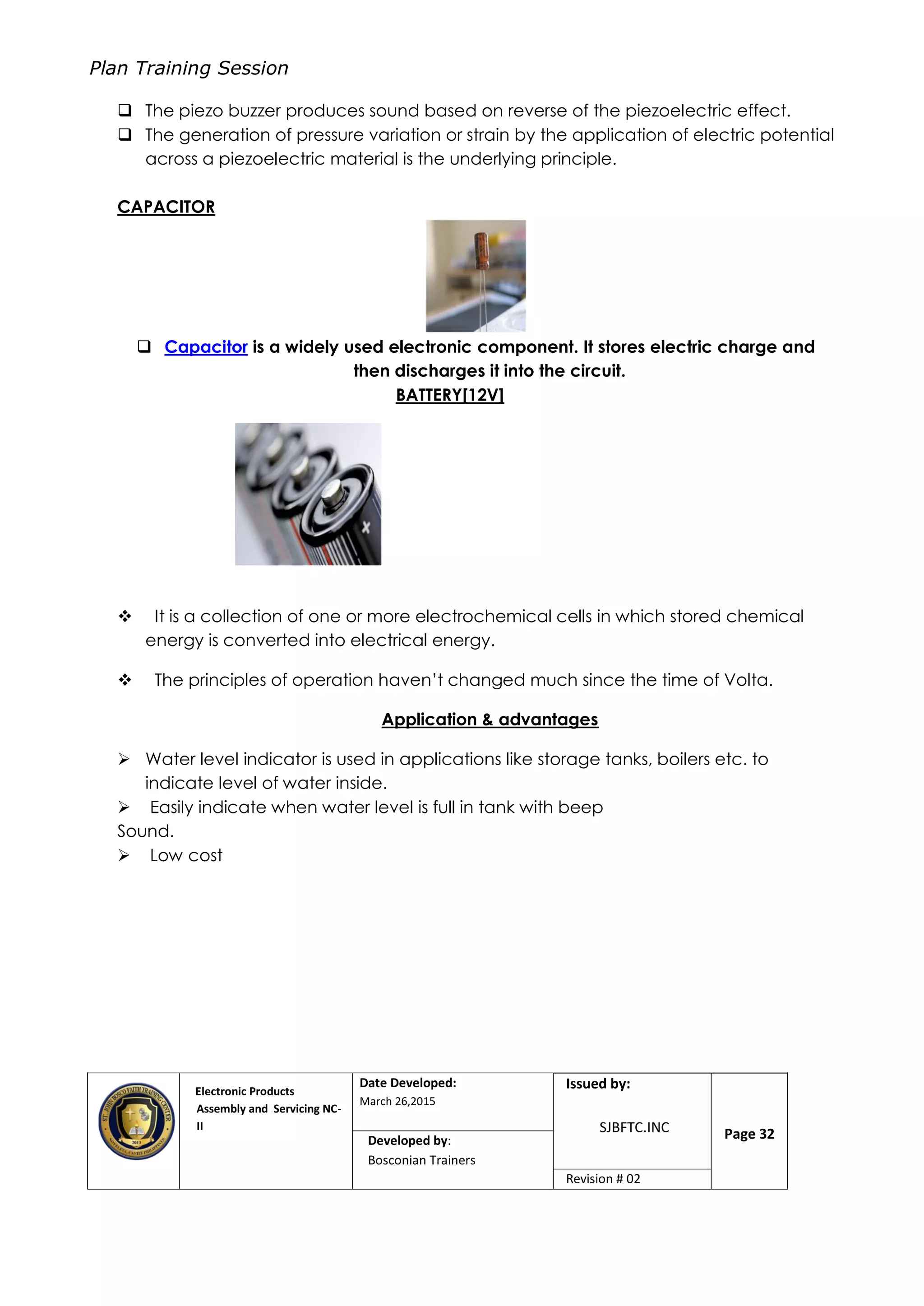 Plan Training Session
Electronic Products
Assembly and Servicing NC-
II
Date Developed:
March 26,2015
Document No.Issued by:
SJBFTC.INC Page 32Developed by:
Bosconian Trainers
Revision # 02
 The piezo buzzer produces sound based on reverse of the piezoelectric effect.
 The generation of pressure variation or strain by the application of electric potential
across a piezoelectric material is the underlying principle.
CAPACITOR
 Capacitor is a widely used electronic component. It stores electric charge and
then discharges it into the circuit.
BATTERY[12V]
 It is a collection of one or more electrochemical cells in which stored chemical
energy is converted into electrical energy.
 The principles of operation haven’t changed much since the time of Volta.
Application & advantages
 Water level indicator is used in applications like storage tanks, boilers etc. to
indicate level of water inside.
 Easily indicate when water level is full in tank with beep
Sound.
 Low cost
 