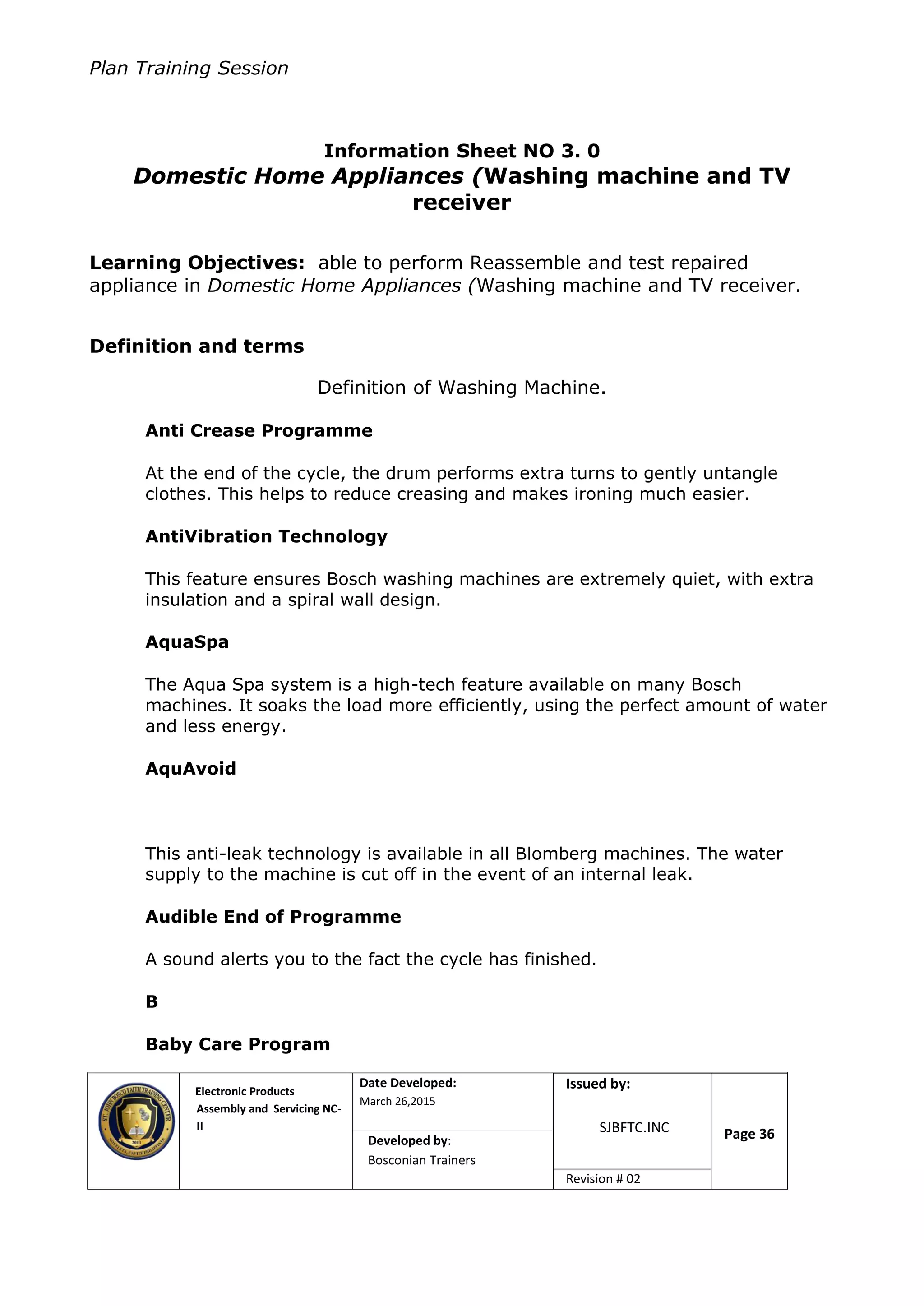 Plan Training Session
Electronic Products
Assembly and Servicing NC-
II
Date Developed:
March 26,2015
Document No.Issued by:
SJBFTC.INC Page 36Developed by:
Bosconian Trainers
Revision # 02
Information Sheet NO 3. 0
Domestic Home Appliances (Washing machine and TV
receiver
Learning Objectives: able to perform Reassemble and test repaired
appliance in Domestic Home Appliances (Washing machine and TV receiver.
Definition and terms
Definition of Washing Machine.
Anti Crease Programme
At the end of the cycle, the drum performs extra turns to gently untangle
clothes. This helps to reduce creasing and makes ironing much easier.
AntiVibration Technology
This feature ensures Bosch washing machines are extremely quiet, with extra
insulation and a spiral wall design.
AquaSpa
The Aqua Spa system is a high-tech feature available on many Bosch
machines. It soaks the load more efficiently, using the perfect amount of water
and less energy.
AquAvoid
This anti-leak technology is available in all Blomberg machines. The water
supply to the machine is cut off in the event of an internal leak.
Audible End of Programme
A sound alerts you to the fact the cycle has finished.
B
Baby Care Program
 