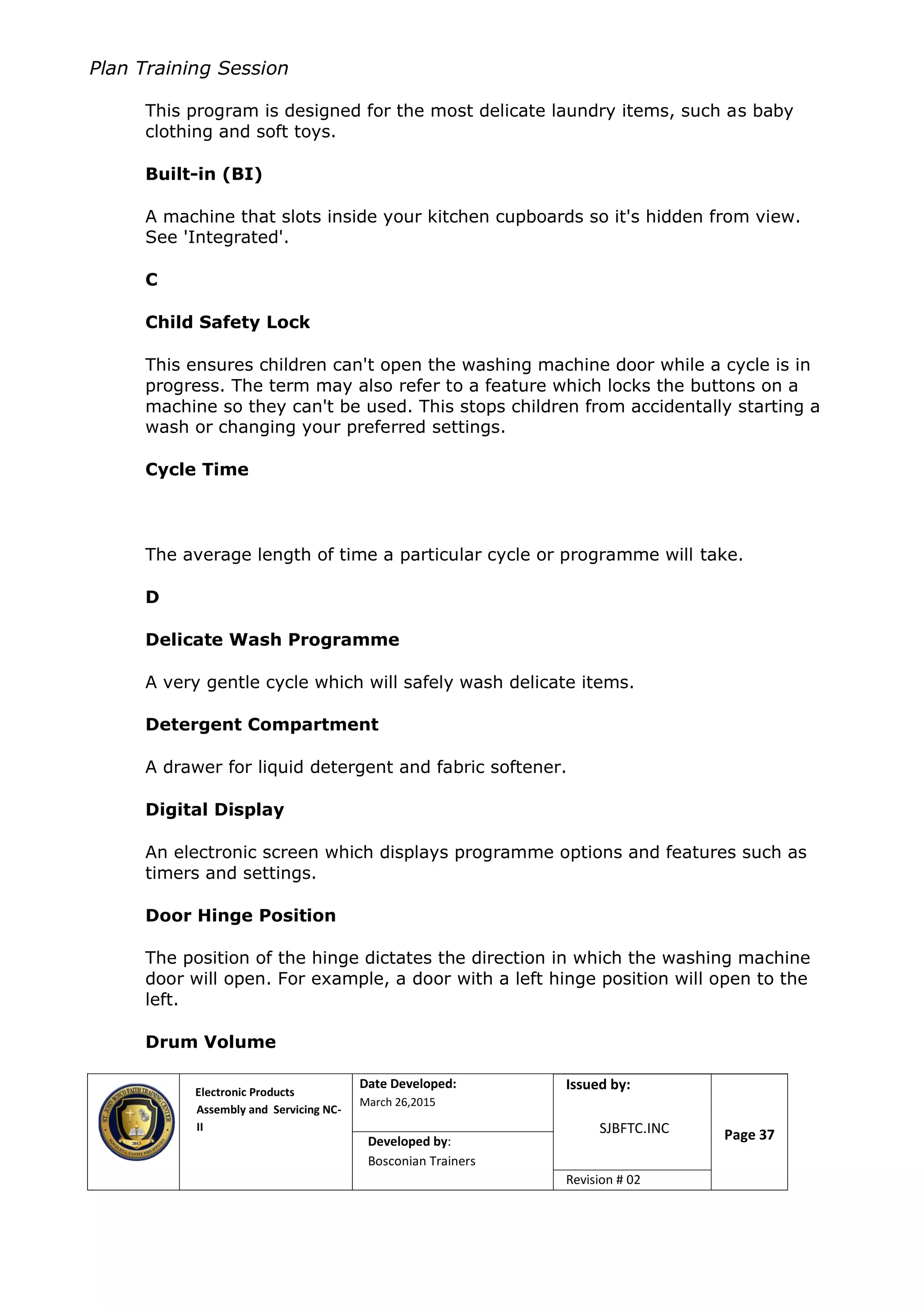 Plan Training Session
Electronic Products
Assembly and Servicing NC-
II
Date Developed:
March 26,2015
Document No.Issued by:
SJBFTC.INC Page 37Developed by:
Bosconian Trainers
Revision # 02
This program is designed for the most delicate laundry items, such as baby
clothing and soft toys.
Built-in (BI)
A machine that slots inside your kitchen cupboards so it's hidden from view.
See 'Integrated'.
C
Child Safety Lock
This ensures children can't open the washing machine door while a cycle is in
progress. The term may also refer to a feature which locks the buttons on a
machine so they can't be used. This stops children from accidentally starting a
wash or changing your preferred settings.
Cycle Time
The average length of time a particular cycle or programme will take.
D
Delicate Wash Programme
A very gentle cycle which will safely wash delicate items.
Detergent Compartment
A drawer for liquid detergent and fabric softener.
Digital Display
An electronic screen which displays programme options and features such as
timers and settings.
Door Hinge Position
The position of the hinge dictates the direction in which the washing machine
door will open. For example, a door with a left hinge position will open to the
left.
Drum Volume
 