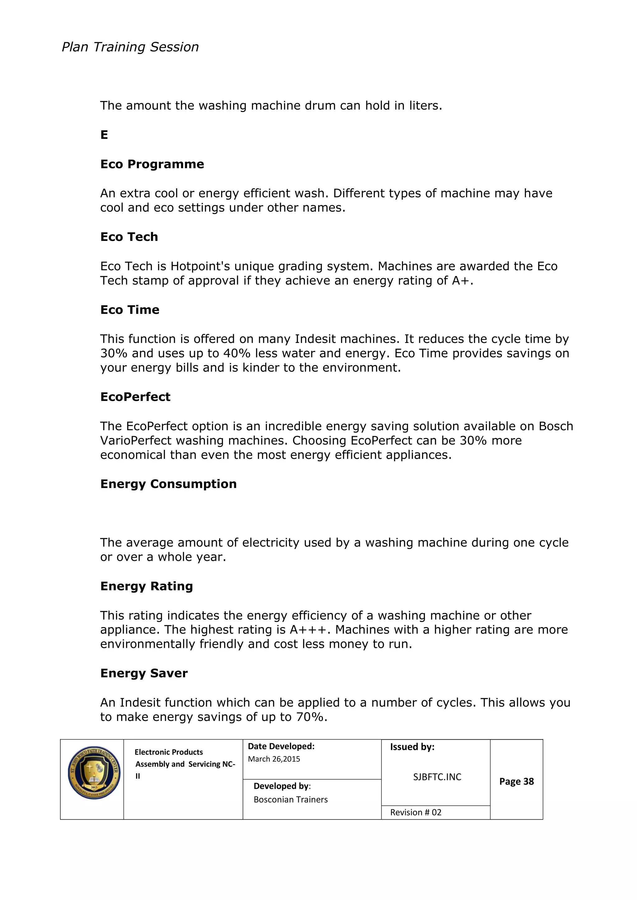 Plan Training Session
Electronic Products
Assembly and Servicing NC-
II
Date Developed:
March 26,2015
Document No.Issued by:
SJBFTC.INC Page 38Developed by:
Bosconian Trainers
Revision # 02
The amount the washing machine drum can hold in liters.
E
Eco Programme
An extra cool or energy efficient wash. Different types of machine may have
cool and eco settings under other names.
Eco Tech
Eco Tech is Hotpoint's unique grading system. Machines are awarded the Eco
Tech stamp of approval if they achieve an energy rating of A+.
Eco Time
This function is offered on many Indesit machines. It reduces the cycle time by
30% and uses up to 40% less water and energy. Eco Time provides savings on
your energy bills and is kinder to the environment.
EcoPerfect
The EcoPerfect option is an incredible energy saving solution available on Bosch
VarioPerfect washing machines. Choosing EcoPerfect can be 30% more
economical than even the most energy efficient appliances.
Energy Consumption
The average amount of electricity used by a washing machine during one cycle
or over a whole year.
Energy Rating
This rating indicates the energy efficiency of a washing machine or other
appliance. The highest rating is A+++. Machines with a higher rating are more
environmentally friendly and cost less money to run.
Energy Saver
An Indesit function which can be applied to a number of cycles. This allows you
to make energy savings of up to 70%.
 