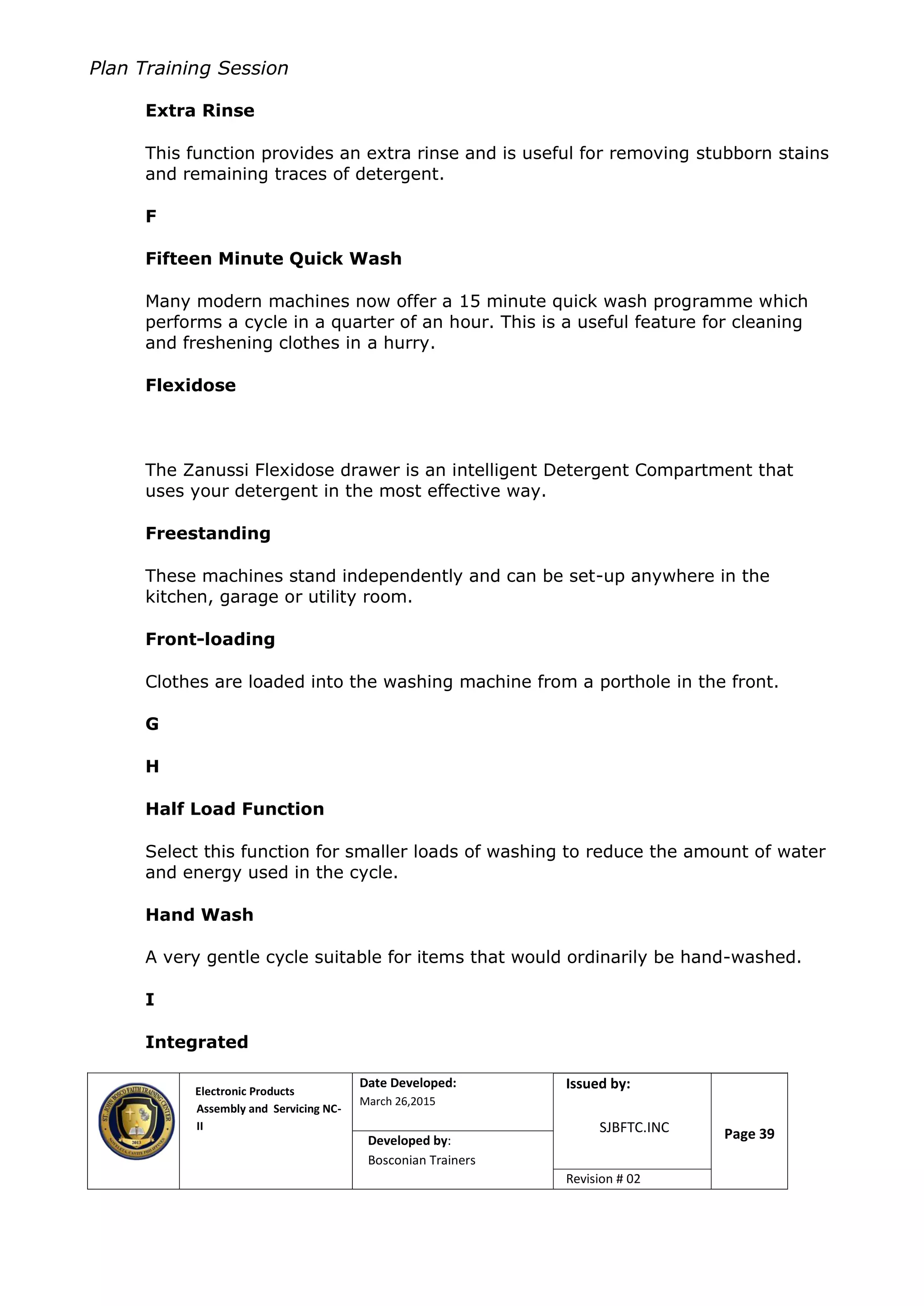 Plan Training Session
Electronic Products
Assembly and Servicing NC-
II
Date Developed:
March 26,2015
Document No.Issued by:
SJBFTC.INC Page 39Developed by:
Bosconian Trainers
Revision # 02
Extra Rinse
This function provides an extra rinse and is useful for removing stubborn stains
and remaining traces of detergent.
F
Fifteen Minute Quick Wash
Many modern machines now offer a 15 minute quick wash programme which
performs a cycle in a quarter of an hour. This is a useful feature for cleaning
and freshening clothes in a hurry.
Flexidose
The Zanussi Flexidose drawer is an intelligent Detergent Compartment that
uses your detergent in the most effective way.
Freestanding
These machines stand independently and can be set-up anywhere in the
kitchen, garage or utility room.
Front-loading
Clothes are loaded into the washing machine from a porthole in the front.
G
H
Half Load Function
Select this function for smaller loads of washing to reduce the amount of water
and energy used in the cycle.
Hand Wash
A very gentle cycle suitable for items that would ordinarily be hand-washed.
I
Integrated
 