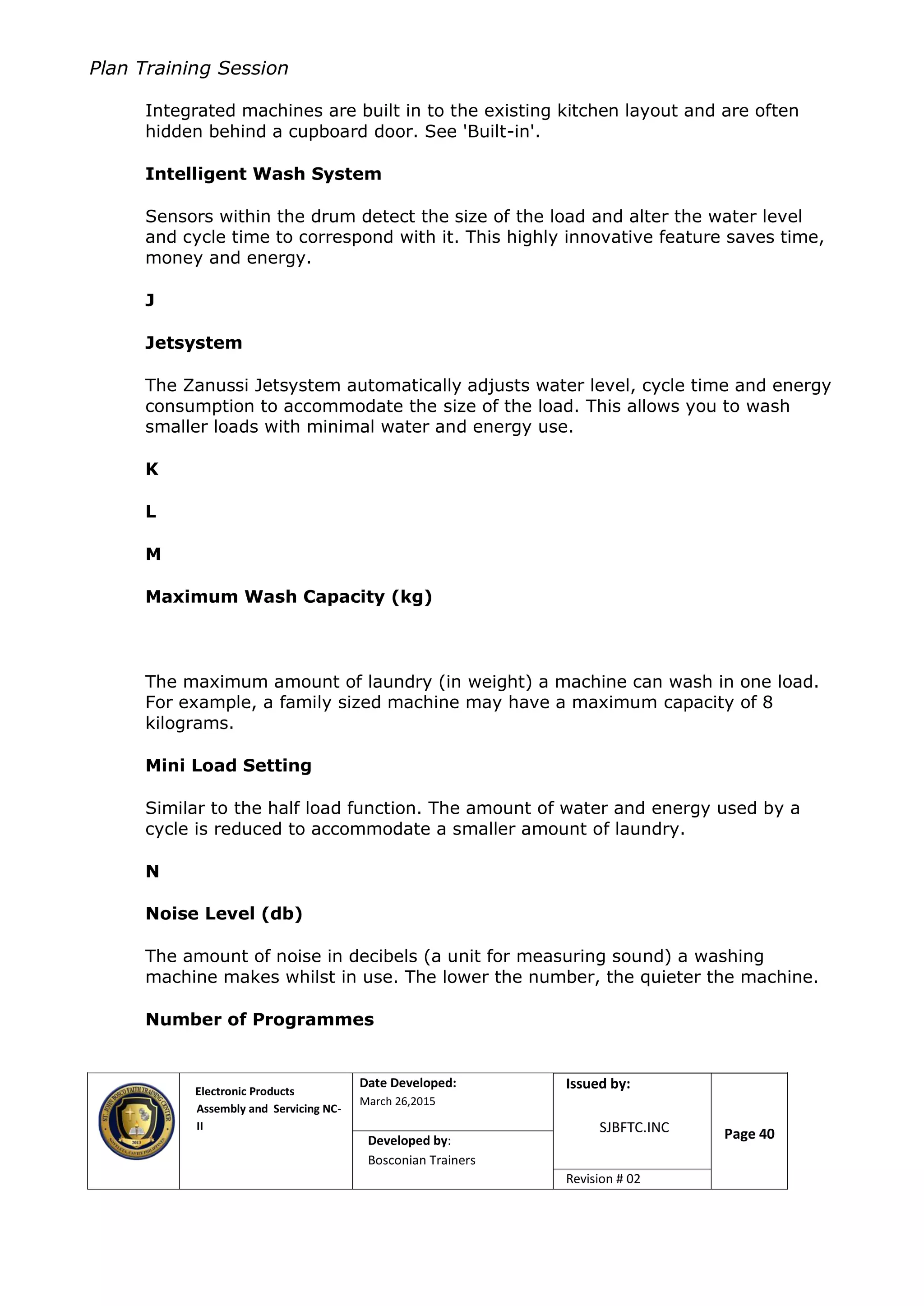 Plan Training Session
Electronic Products
Assembly and Servicing NC-
II
Date Developed:
March 26,2015
Document No.Issued by:
SJBFTC.INC Page 40Developed by:
Bosconian Trainers
Revision # 02
Integrated machines are built in to the existing kitchen layout and are often
hidden behind a cupboard door. See 'Built-in'.
Intelligent Wash System
Sensors within the drum detect the size of the load and alter the water level
and cycle time to correspond with it. This highly innovative feature saves time,
money and energy.
J
Jetsystem
The Zanussi Jetsystem automatically adjusts water level, cycle time and energy
consumption to accommodate the size of the load. This allows you to wash
smaller loads with minimal water and energy use.
K
L
M
Maximum Wash Capacity (kg)
The maximum amount of laundry (in weight) a machine can wash in one load.
For example, a family sized machine may have a maximum capacity of 8
kilograms.
Mini Load Setting
Similar to the half load function. The amount of water and energy used by a
cycle is reduced to accommodate a smaller amount of laundry.
N
Noise Level (db)
The amount of noise in decibels (a unit for measuring sound) a washing
machine makes whilst in use. The lower the number, the quieter the machine.
Number of Programmes
 