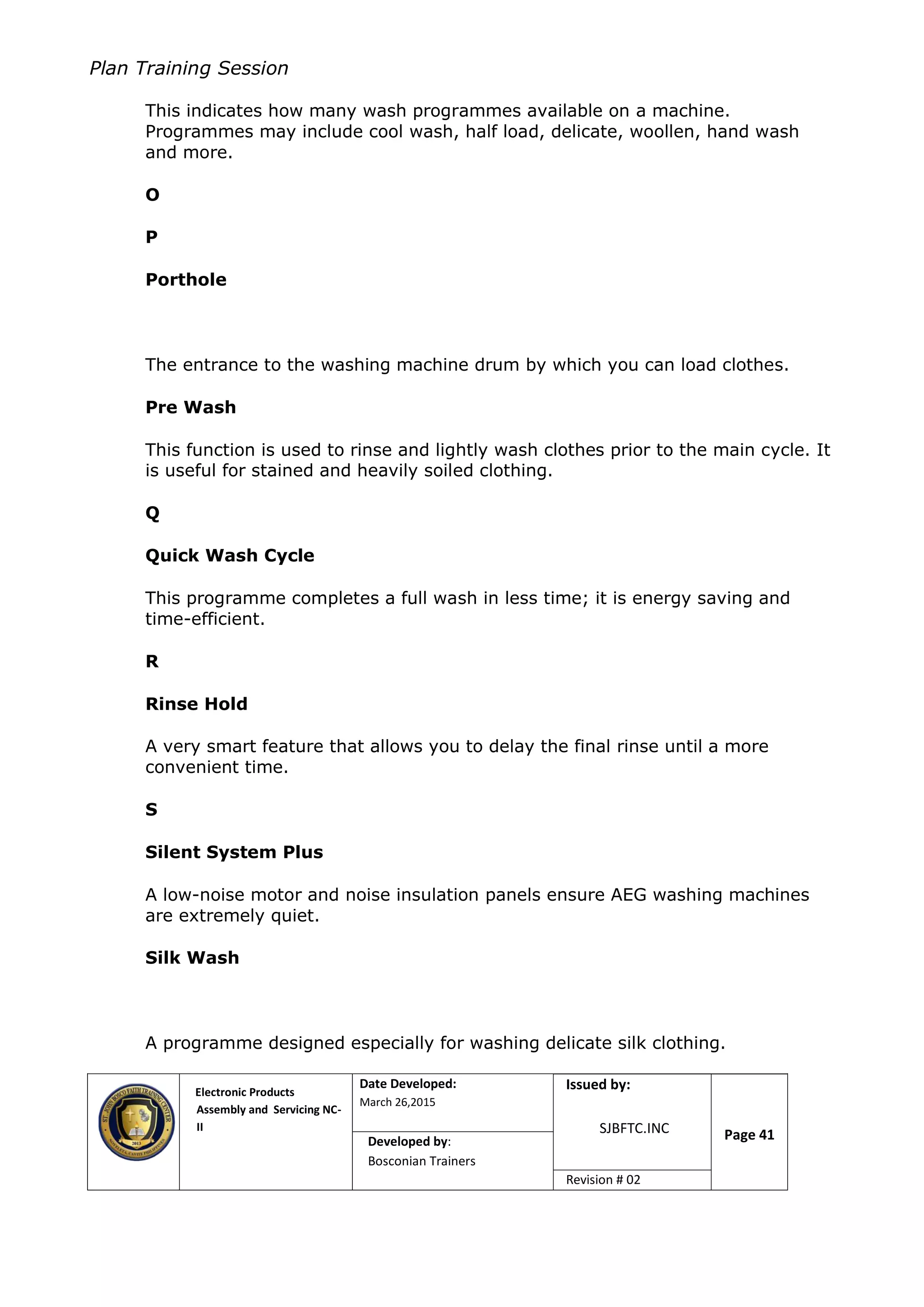 Plan Training Session
Electronic Products
Assembly and Servicing NC-
II
Date Developed:
March 26,2015
Document No.Issued by:
SJBFTC.INC Page 41Developed by:
Bosconian Trainers
Revision # 02
This indicates how many wash programmes available on a machine.
Programmes may include cool wash, half load, delicate, woollen, hand wash
and more.
O
P
Porthole
The entrance to the washing machine drum by which you can load clothes.
Pre Wash
This function is used to rinse and lightly wash clothes prior to the main cycle. It
is useful for stained and heavily soiled clothing.
Q
Quick Wash Cycle
This programme completes a full wash in less time; it is energy saving and
time-efficient.
R
Rinse Hold
A very smart feature that allows you to delay the final rinse until a more
convenient time.
S
Silent System Plus
A low-noise motor and noise insulation panels ensure AEG washing machines
are extremely quiet.
Silk Wash
A programme designed especially for washing delicate silk clothing.
 