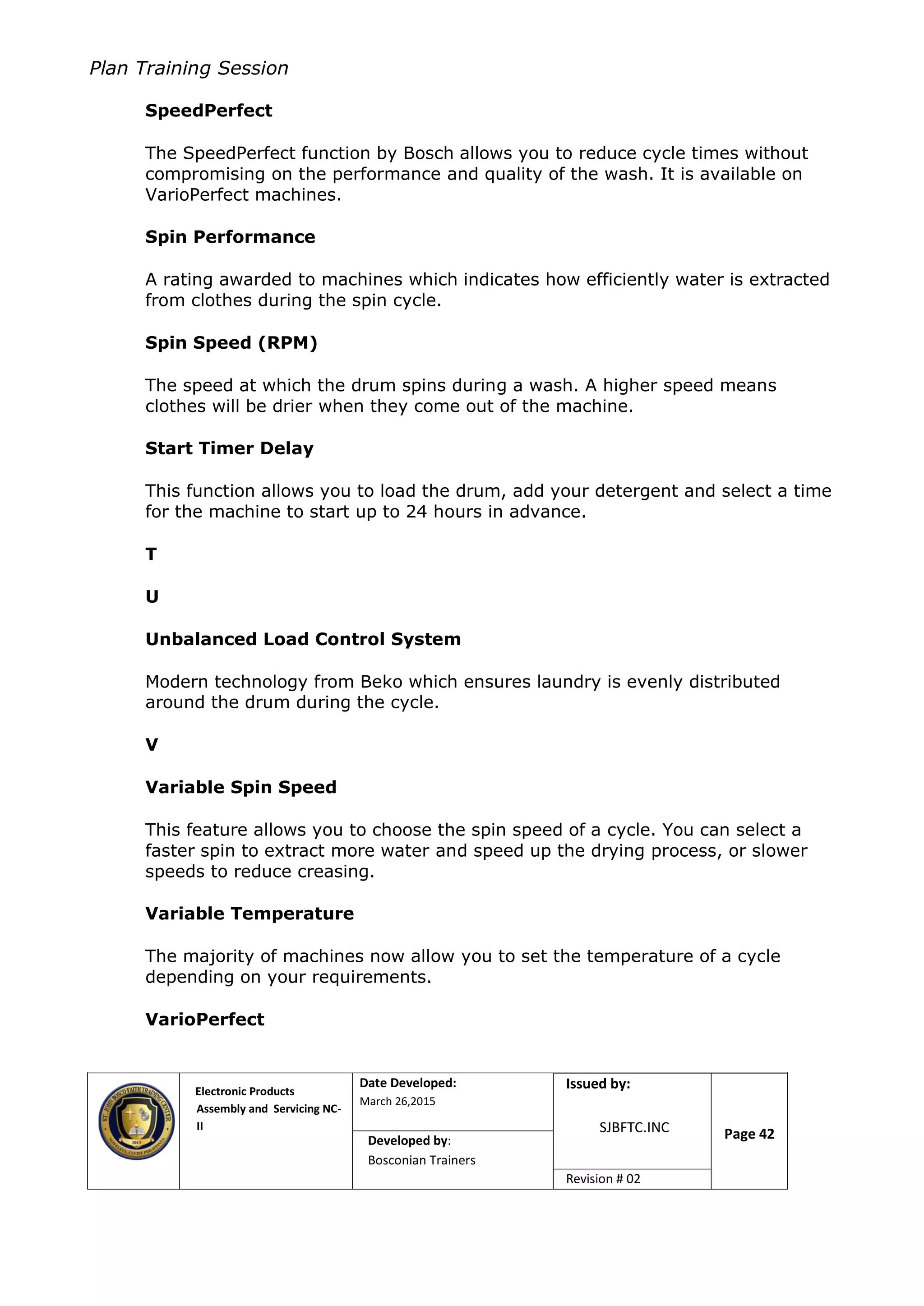Plan Training Session
Electronic Products
Assembly and Servicing NC-
II
Date Developed:
March 26,2015
Document No.Issued by:
SJBFTC.INC Page 42Developed by:
Bosconian Trainers
Revision # 02
SpeedPerfect
The SpeedPerfect function by Bosch allows you to reduce cycle times without
compromising on the performance and quality of the wash. It is available on
VarioPerfect machines.
Spin Performance
A rating awarded to machines which indicates how efficiently water is extracted
from clothes during the spin cycle.
Spin Speed (RPM)
The speed at which the drum spins during a wash. A higher speed means
clothes will be drier when they come out of the machine.
Start Timer Delay
This function allows you to load the drum, add your detergent and select a time
for the machine to start up to 24 hours in advance.
T
U
Unbalanced Load Control System
Modern technology from Beko which ensures laundry is evenly distributed
around the drum during the cycle.
V
Variable Spin Speed
This feature allows you to choose the spin speed of a cycle. You can select a
faster spin to extract more water and speed up the drying process, or slower
speeds to reduce creasing.
Variable Temperature
The majority of machines now allow you to set the temperature of a cycle
depending on your requirements.
VarioPerfect
 