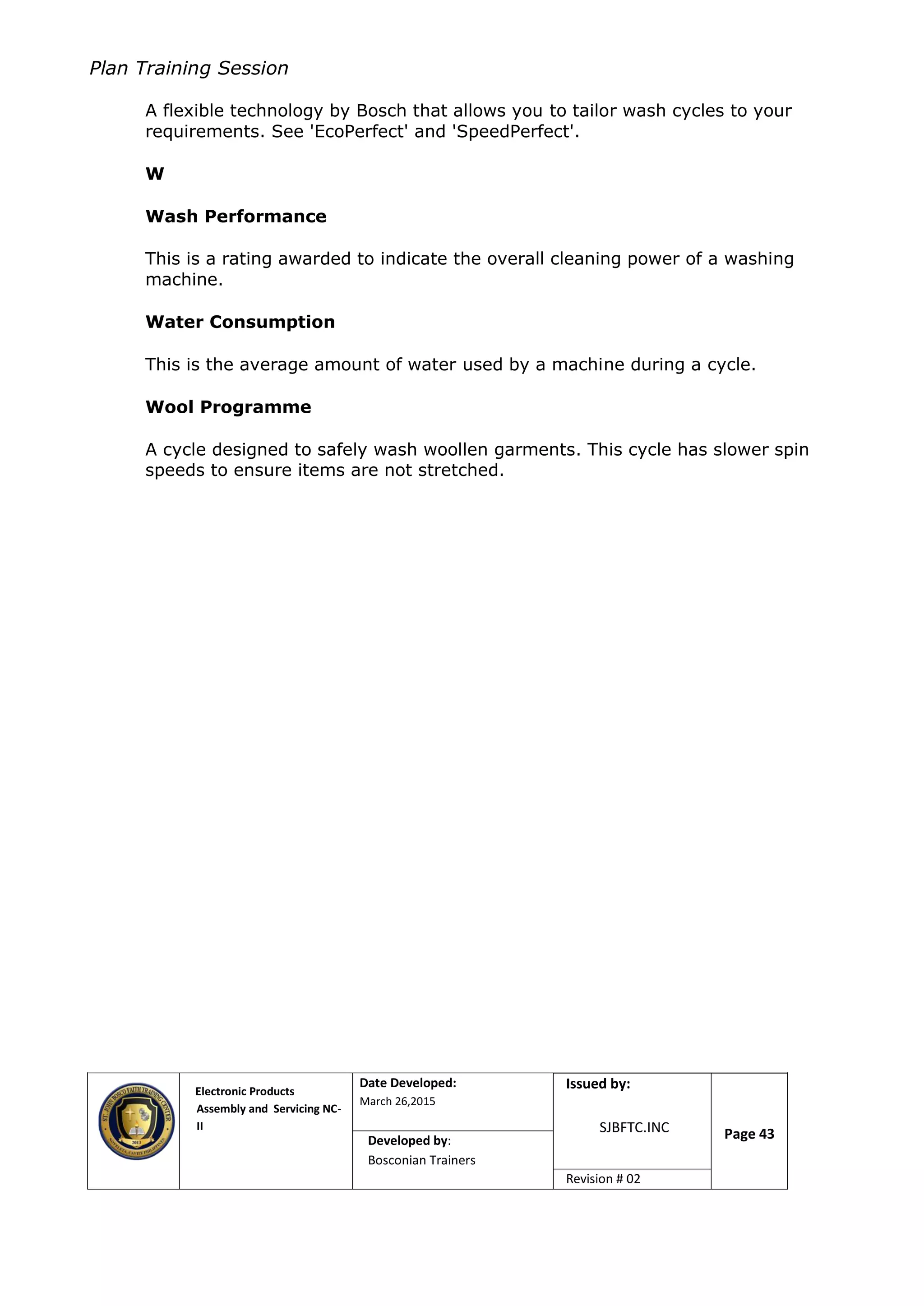 Plan Training Session
Electronic Products
Assembly and Servicing NC-
II
Date Developed:
March 26,2015
Document No.Issued by:
SJBFTC.INC Page 43Developed by:
Bosconian Trainers
Revision # 02
A flexible technology by Bosch that allows you to tailor wash cycles to your
requirements. See 'EcoPerfect' and 'SpeedPerfect'.
W
Wash Performance
This is a rating awarded to indicate the overall cleaning power of a washing
machine.
Water Consumption
This is the average amount of water used by a machine during a cycle.
Wool Programme
A cycle designed to safely wash woollen garments. This cycle has slower spin
speeds to ensure items are not stretched.
 